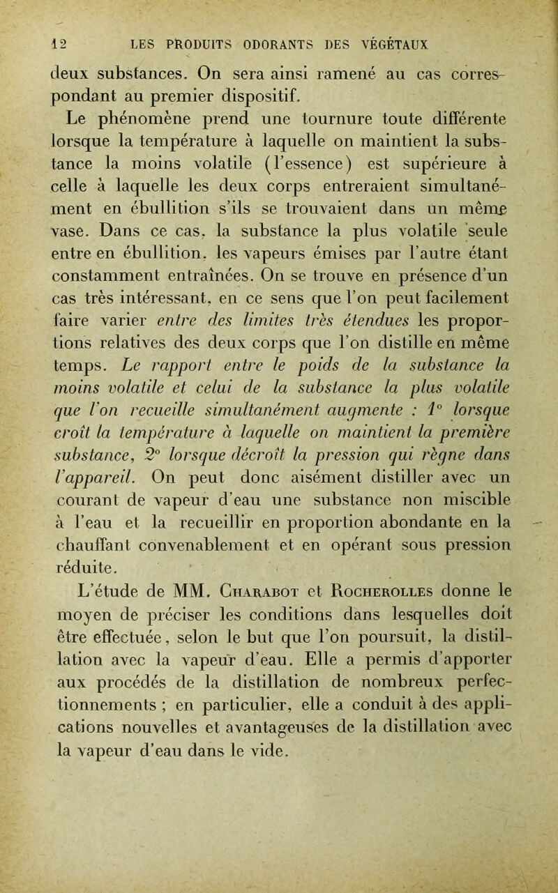 deux substances. On sera ainsi ramené au cas corres- pondant au premier dispositif. Le phénomène prend une tournure toute différente lorsque la température à laquelle on maintient la subs- tance la moins volatile (l’essence) est supérieure à celle à laquelle les deux corps entreraient simultané- ment en ébullition s’ils se trouvaient dans un même vase. Dans ce cas. la substance la plus volatile seule entre en ébullition, les vapeurs émises par l’autre étant constamment entraînées. On se trouve en présence d’un cas très intéressant, en ce sens que l’on peut facilement faire varier entre des limites très étendues les propor- tions relatives des deux corps que l’on distille en même temps. Le rapport entre le poids de la substance la moins volatile et celui de la substance la plus volatile que l’on recueille simultanément augmente : i° lorsque croît la température à laquelle on maintient la première substance, 2° lorsque décroît la pression qui règne dans l’appareil. On peut donc aisément distiller avec un courant de vapeur d’eau une substance non miscible à l’eau et la recueillir en proportion abondante en la chauffant convenablement et en opérant sous pression réduite. L’étude de MM. Charabot et Rocherolles donne le moyen de préciser les conditions dans lesquelles doit être effectuée, selon le but que l’on poursuit, la distil- lation avec la vapeur d’eau. Elle a permis d’apporter aux procédés de la distillation de nombreux perfec- tionnements ; en particulier, elle a conduit à des appli- cations nouvelles et avantageuses de la distillation avec la vapeur d’eau dans le vide.