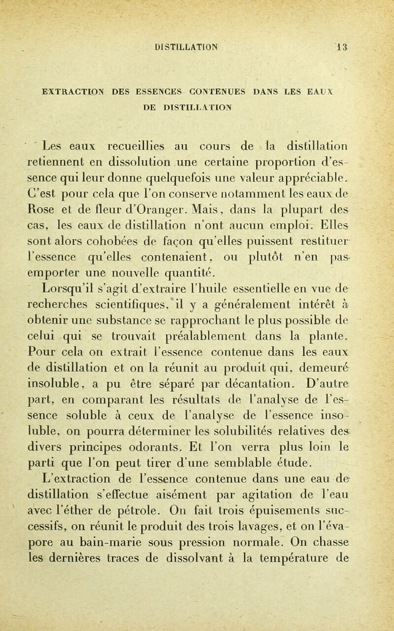 EXTRACTION DES ESSENCES CONTENUES DANS LES EAUX DE DISTILLATION Les eaux recueillies au cours de la distillation retiennent en dissolution une certaine proportion d’es- sence qui leur donne quelquefois une valeur appréciable. C’est pour cela que l’on conserve notamment les eaux de Rose et de fleur d’Oranger. Mais, dans la plupart des cas, les eaux de distillation n’ont aucun emploi. Elles sont alors cohobées de façon qu’elles puissent restituer l’essence qu’elles contenaient, ou plutôt n’en pas- emporter une nouvelle quantité. Lorsqu’il s’agit d’extraire l’huile essentielle en vue de recherches scientifiques,’il y a généralement intérêt à obtenir une substance se rapprochant le plus possible de celui qui se trouvait préalablement dans la plante. Pour cela on extrait l’essence contenue dans les eaux de distillation et on la réunit au produit qui, demeuré insoluble, a pu être séparé par décantation. D’autre part, en comparant les résultats de l’analyse de l’es- sence soluble à ceux de l’analyse de l’essence inso- luble, on pourra déterminer les solubilités relatives des divers principes odorants. Et l’on verra plus loin le parti que l’on peut tirer d’une semblable étude. L’extraction de l’essence contenue dans une eau de distillation s’effectue aisément par agitation de l’eau avec l’éther de pétrole. On fait trois épuisements suc- cessifs, on réunit le produit des trois lavages, et on l’éva- pore au bain-marie sous pression normale. On chasse les dernières traces de dissolvant à la température de