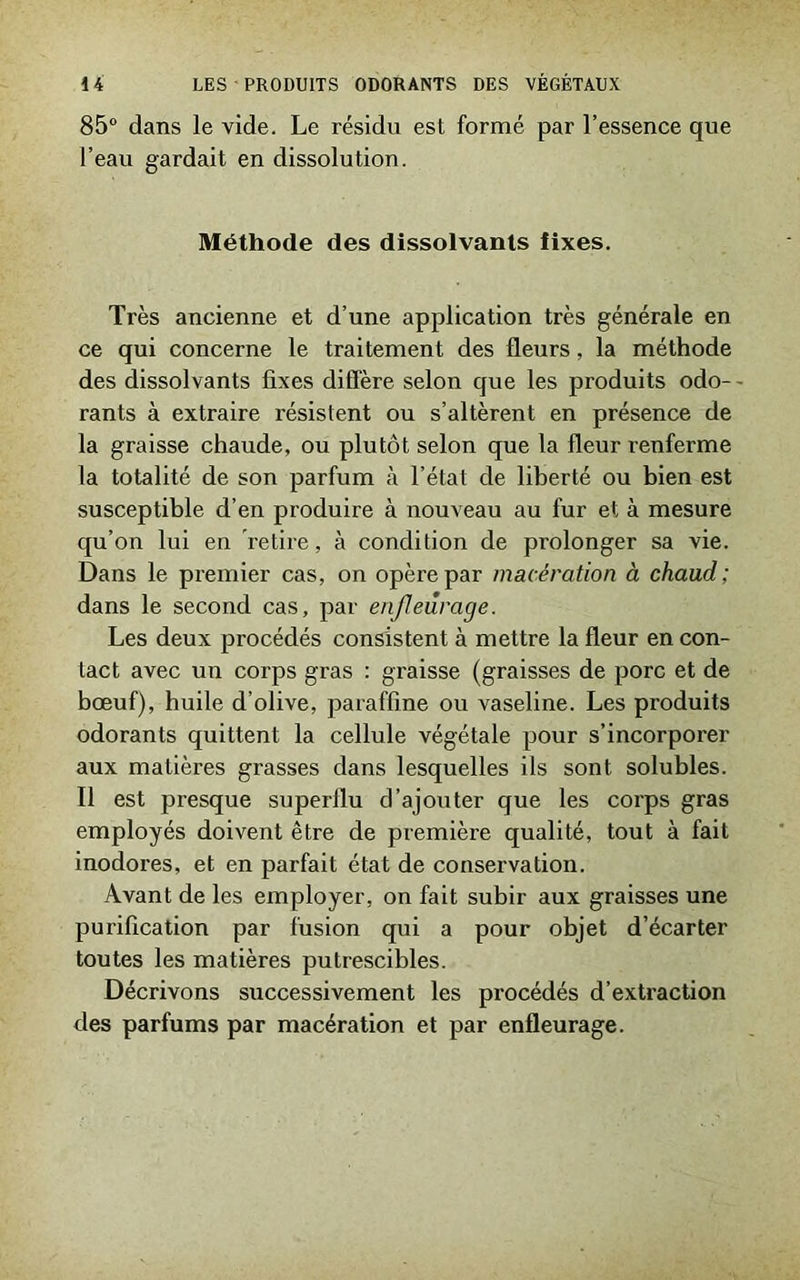 85° dans le vide. Le résidu est formé par l’essence que l’eau gardait en dissolution. Méthode des dissolvants fixes. Très ancienne et d’une application très générale en ce qui concerne le traitement des fleurs, la méthode des dissolvants fixes diffère selon que les produits odo- - rants à extraire résistent ou s’altèrent en présence de la graisse chaude, ou plutôt selon que la fleur renferme la totalité de son parfum à l’état de liberté ou bien est susceptible d’en produire à nouveau au fur et à mesure qu’on lui en retire, à condition de prolonger sa vie. Dans le premier cas, on opère par macération à chaud; dans le second cas, par enfleurage. Les deux procédés consistent à mettre la fleur en con- tact avec un corps gras : graisse (graisses de porc et de bœuf), huile d’olive, paraffine ou vaseline. Les produits odorants quittent la cellule végétale pour s’incorporer aux matières grasses dans lesquelles ils sont solubles. Il est presque superflu d’ajouter que les corps gras employés doivent être de première qualité, tout à fait inodores, et en parfait état de conservation. Avant de les employer, on fait subir aux graisses une purification par fusion qui a pour objet d’écarter toutes les matières putrescibles. Décrivons successivement les procédés d’extraction des parfums par macération et par enfleurage.