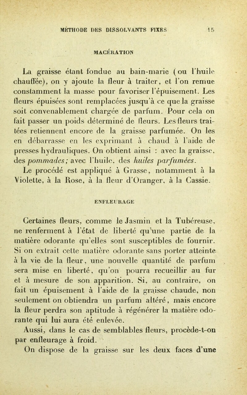 MACÉRATION La graisse étant fondue au bain-marie ( ou l’huile chauffée), on y ajoute la fleur à traiter, et l’on remue constamment la masse pour favoriser l’épuisement. Les fleurs épuisées sont remplacées jusqu’à ce que la graisse soit convenablement chargée de parfum. Pour cela on fait passer un poids déterminé de fleurs. Les fleurs trai- tées retiennent encore de la graisse parfumée. On les en débarrasse en les exprimant à chaud à l'aide de presses hydrauliques. On obtient ainsi : avec la graisse, des pommades ; avec l’huile, des huiles parfumées. Le procédé est appliqué à Grasse, notamment à la Violette, à la Rose, à la fleur d’Oranger, à la Cassie. ENFLEURAGE Certaines fleurs, comme le Jasmin et la Tubéreuse, ne renferment à l’état de liberté qu’une partie de la matière odorante qu’elles sont susceptibles de fournir. Si on extrait cette matière odorante sans porter atteinte à la vie de la fleur, une nouvelle quantité de parfum sera mise en liberté, qu’on pourra recueillir au fur et à mesure de son apparition. Si, au contraire, on fait un épuisement à l’aide de la graisse chaude, non seulement on obtiendra un parfum altéré, mais encore la fleur perdra son aptitude à régénérer la matière odo- rante qui lui aura été enlevée. Aussi, dans le cas de semblables fleurs, procède-t-on par enfleurage à froid. On dispose de la graisse sur les deux faces d’une