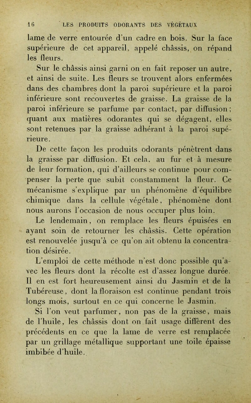 lame de verre entourée d’un cadre en bois. Sur la face supérieure de cet appareil, appelé châssis, on répand les fleurs. Sur le châssis ainsi garni on en fait reposer un autre, et ainsi de suite. Les fleurs se trouvent alors enfermées dans des chambres dont la paroi supérieure et la paroi inférieure sont recouvertes de graisse. La graisse de la paroi inférieure se parfume par contact, par diffusion ; quant aux matières odorantes qui se dégagent, elles sont retenues par la graisse adhérant à la paroi supé- rieure. De cette façon les produits odorants pénètrent dans la graisse par diffusion. Et cela, au fur et à mesure de leur formation, qui d’ailleurs se continue pour com- penser la perte que subit constamment la fleur. Ce mécanisme s’explique par un phénomène d’équilibre chimique dans la cellule végétale, phénomène dont nous aurons l’occasion de nous occuper plus loin. Le lendemain, on remplace les fleurs épuisées en ayant soin de retourner les châssis. Cette opération est renouvelée jusqu’à ce qu’on ait obtenu la concentra- tion désirée. L’emploi de cette méthode n’est donc possible qu’a- vec les fleurs dont la récolte est d’assez longue durée. Il en est fort heureusement ainsi du Jasmin et de la Tubéreuse, dont la floraison est continue pendant trois longs mois, surtout en ce qui concerne le Jasmin. Si l’on veut parfumer, non pas de la graisse, mais de l’huile, les châssis dont on fait usage diffèrent, des précédents en ce que la lame de verre est remplacée par un grillage métallique supportant une toile épaisse imbibée d’huile.