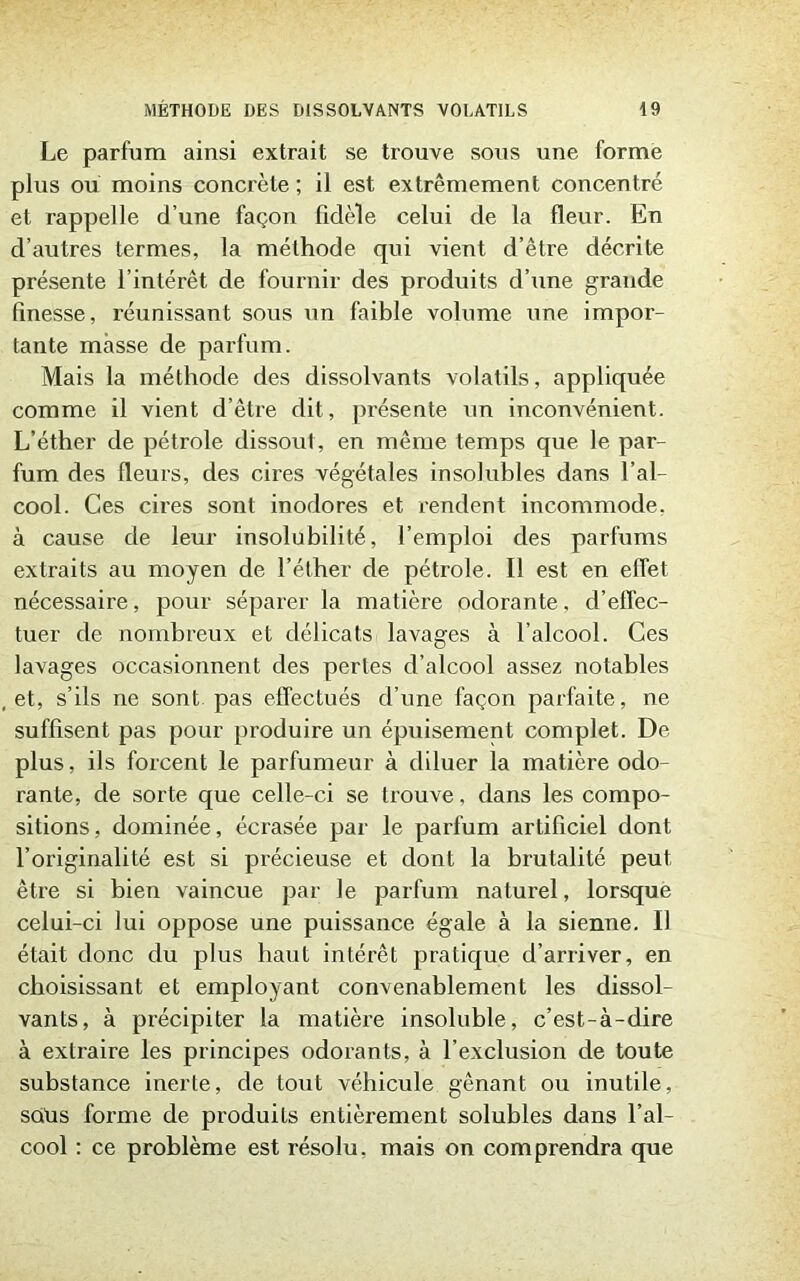 Le parfum ainsi extrait se trouve sous une forme plus ou moins concrète ; il est extrêmement concentré et rappelle d’une façon fidèle celui de la fleur. En d’autres termes, la méthode qui vient d’être décrite présente l’intérêt de fournir des produits d’une grande finesse, réunissant sous un faible volume une impor- tante masse de parfum. Mais la méthode des dissolvants volatils, appliquée comme il vient d’être dit, présente un inconvénient. L’éther de pétrole dissout, en même temps que le par- fum des fleurs, des cires végétales insolubles dans l’al- cool. Ces cires sont inodores et rendent incommode, à cause de leur insolubilité, l’emploi des parfums extraits au moyen de l’éther de pétrole. Il est en effet nécessaire, pour séparer la matière odorante, d’effec- tuer de nombreux et délicats lavages à l’alcool. Ces lavages occasionnent des pertes d’alcool assez notables et, s’ils ne sont pas effectués d’une façon parfaite, ne suffisent pas pour produire un épuisement complet. De plus, ils forcent le parfumeur à diluer la matière odo- rante, de sorte que celle-ci se trouve, dans les compo- sitions, dominée, écrasée par le parfum artificiel dont l’originalité est si précieuse et dont la brutalité peut être si bien vaincue par le parfum naturel, lorsque celui-ci lui oppose une puissance égale à la sienne. Il était donc du plus haut intérêt pratique d’arriver, en choisissant et employant convenablement les dissol- vants, à précipiter la matière insoluble, c’est-à-dire à extraire les principes odorants, à l’exclusion de toute substance inerte, de tout véhicule gênant ou inutile, soüs forme de produits entièrement solubles dans l’al- cool : ce problème est résolu, mais on comprendra que