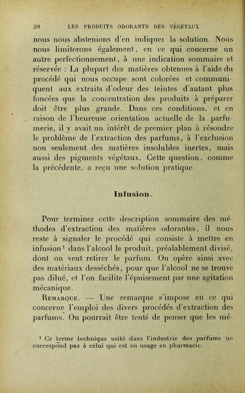 nous nous abstenions d’en indiquer la solution. Nous nous limiterons également, en ce qui concerne un autre perfectionnement, à une indication sommaire et réservée : La plupart des matières obtenues à l’aide du procédé qui nous occupe sont colorées et communi- quent aux extraits d’odeur des teintes d’autant plus foncées que la concentration des produits à préparer doit être plus grande. Dans ces conditions, et en raison de l’heureuse orientation actuelle de la parfu- merie, il y avait un intérêt de premier plan à résoudre le problème de l’extraction des parfums, à l’exclusion non seulement des matières insolubles inertes, mais aussi des pigments végétaux. Cette question, comme la précédente, a reçu une solution pratique. Infusion. Pour terminer cette description sommaire des mé- thodes d’extraction des matières odorantes, il nous reste à signaler le procédé qui consiste à mettre en infusion1 dans l’alcool le produit, préalablement divisé, dont on veut retirer le parfum. On opère ainsi avec des matériaux desséchés, pour que l’alcool ne se trouve pas dilué, et l’on facilite l’épuisement par une agitation mécanique. Remarque. — Une remarque s’impose en ce qui concerne l’emploi des divers procédés d’extraction des parfums. On pourrait être tenté de penser que les mé- 1 Ce terme technique usité dans l’industrie des parfums ne correspond pas à celui qui est en usage en pharmacie.