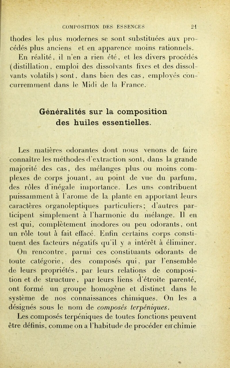 ihodes les plus modernes se sont substituées aux pro- cédés plus anciens et en apparence moins rationnels. En réalité, il n’en a rien été, et les divers procédés (distillation, emploi des dissolvants fixes et des dissol- vants volatils) sont, dans bien des cas. employés con- curremment dans le Midi de la France. Généralités sur la composition des huiles essentielles. Les matières odorantes dont nous venons de faire connaître les méthodes d'extraction sont, dans la grande majorité des cas, des mélanges plus ou moins com- plexes de corps jouant, au point de vue du parfum, des rôles d’inégale importance. Les uns contribuent puissamment à l’arome de la plante en apportant leurs caractères organoleptiques particuliers; d’autres par- ticipent simplement à l’harmonie du mélange. Il en est qui, complètement inodores ou peu odorants, ont un rôle tout à fait effacé. Enfin certains corps consti- tuent des facteurs négatifs qu’il y a intérêt à éliminer. On rencontre, parmi ces constituants odorants de toute catégorie, des composés qui. par l’ensemble de leurs propriétés, par leurs relations de composi- tion et de structure, par leurs liens d’étroite parenté, ont formé un groupe homogène et distinct dans le système de nos connaissances chimiques. On les a désignés sous le nom de composés terpértûjues. Les composés terpéniques de toutes fonctions peuvent être définis, comme on a l’habitude de procéder en'chimie