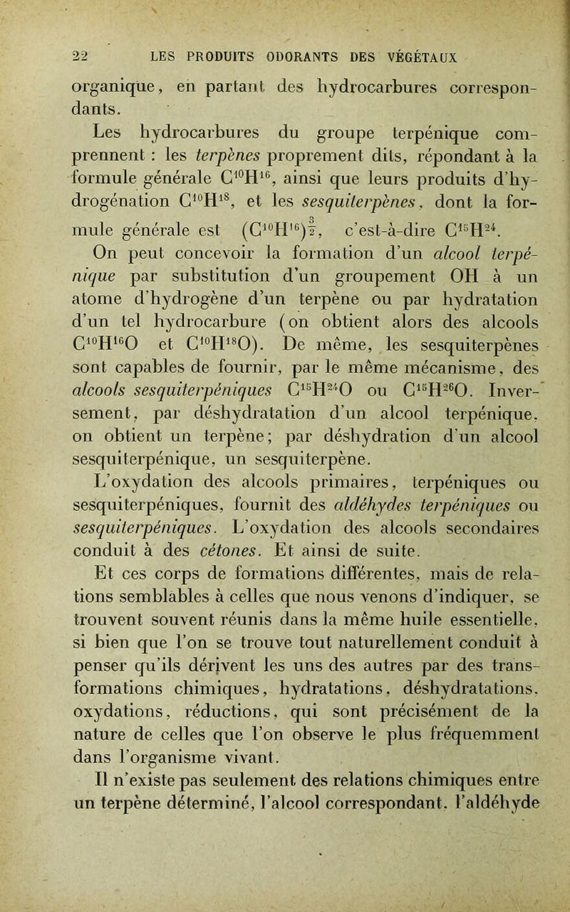 organique, en parlant des hydrocarbures correspon- dants. Les hydrocarbures du groupe terpénique com- prennent : les lerpènes proprement dits, répondant à la formule générale C10H16, ainsi que leurs produits d’hy- drogénation C10HlS, et les sesquiterpènes, dont la for- mule générale est (C10Hl6)f, c’est-à-dire C1SH24. On peut concevoir la formation d’un alcool terpé- nique par substitution d’un groupement OH à un atome d’hydrogène d’un terpène ou par hydratation d’un tel hydrocarbure (on obtient alors des alcools C10H16O et C10H18O). De même, les sesquiterpènes sont capables de fournir, par le même mécanisme, des alcools sesquiterpéniques C1BH240 ou C1SH260. In ver- sein en t, par déshydratation d’un alcool terpénique, on obtient un terpène; par déshydration d’un alcool sesquiterpénique, un sesquiterpène. L’oxydation des alcools primaires, terpéniques ou sesquiterpéniques, fournit des aldéhydes terpéniques ou sesquiterpéniques. L’oxydation des alcools secondaires conduit à des cétones. Et ainsi de suite. Et ces corps de formations différentes, mais de rela- tions semblables à celles que nous venons d’indiquer, se trouvent souvent réunis dans la même huile essentielle, si bien que l’on se trouve tout naturellement conduit à penser qu’ils dérivent les uns des autres par des trans- formations chimiques, hydratations, déshydratations, oxydations, réductions, qui sont précisément de la nature de celles que l’on observe le plus fréquemment dans l’organisme vivant. Il n’existe pas seulement des relations chimiques entre un terpène déterminé, l’alcool correspondant, l’aldéhyde