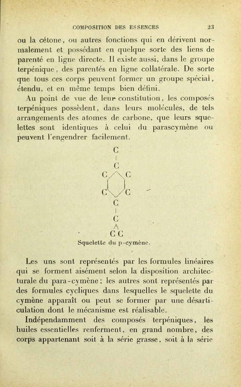ou la cétone, ou autres fonctions qui en dérivent nor- malement et possédant en quelque sorte des liens de parenté en ligne directe. Il existe aussi, dans le groupe terpénique, des parentés en ligne collatérale. De sorte que tous ces corps peuvent former un groupe spécial, étendu, et en même temps bien défini. Au point de vue de leur constitution, les composés terpéniques possèdent, dans leurs molécules, de tels arrangements des atomes de carbone, que leurs sque- lettes sont identiques à celui du parascymène ou peuvent l’engendrer facilement. Les uns sont représentés par les formules linéaires qui se forment aisément selon la disposition architec- turale du para-cymène; les autres sont représentés par des formules cycliques dans lesquelles le squelette du cymène apparaît ou peut se former par une désarti- culation dont le mécanisme est réalisable. Indépendamment des composés terpéniques, les huiles essentielles renferment, en grand nombre, des corps appartenant soit à la série grasse, soit à la série C I C c/\c c
