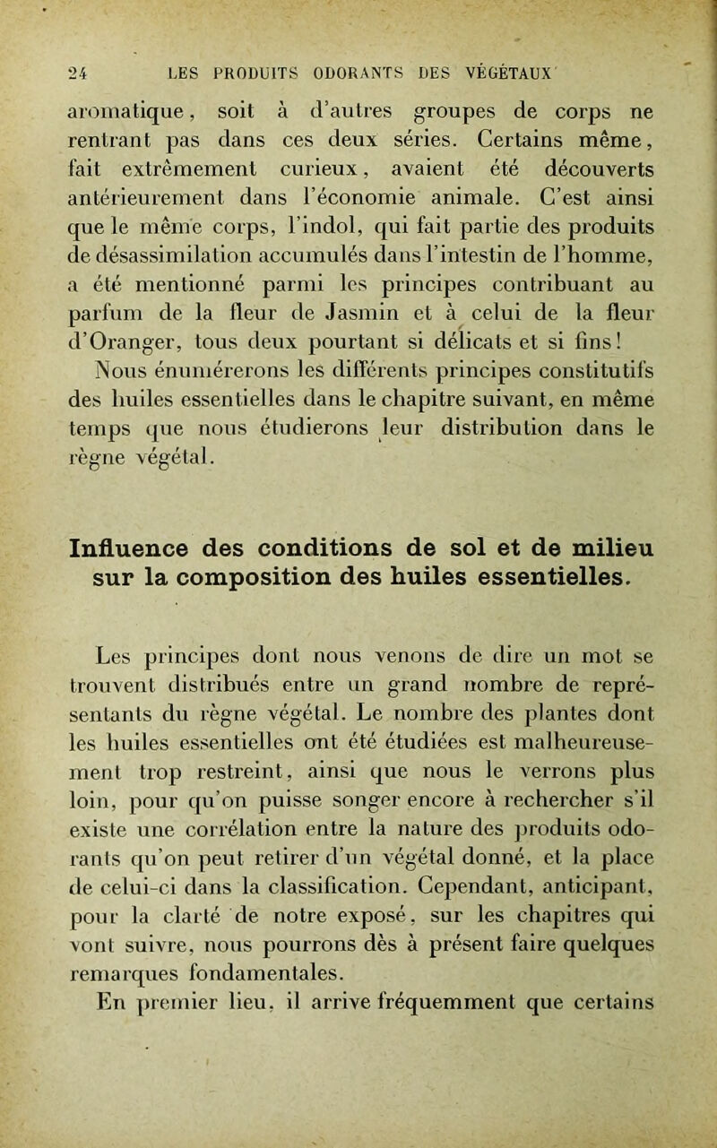 aromatique, soit à d’autres groupes de corps ne rentrant pas dans ces deux séries. Certains même, fait extrêmement curieux, avaient été découverts antérieurement dans l’économie animale. C’est ainsi que le même corps, l’indol, qui fait partie des produits de désassimilation accumulés dans l’intestin de l’homme, a été mentionné parmi les principes contribuant au parfum de la fleur de Jasmin et à celui de la fleur d’Oranger, tous deux pourtant si délicats et si fins! Nous énumérerons les différents principes constitutifs des huiles essentielles dans le chapitre suivant, en même temps que nous étudierons leur distribution dans le règne végétal. Influence des conditions de sol et de milieu sur la composition des huiles essentielles. Les principes dont nous venons de dire un mot se trouvent distribués entre un grand nombre de repré- sentants du règne végétal. Le nombre des plantes dont les huiles essentielles ont été étudiées est malheureuse- ment trop restreint, ainsi que nous le verrons plus loin, pour qu’on puisse songer encore à rechercher s’il existe une corrélation entre la nature des produits odo- rants qu’on peut retirer d’un végétal donné, et la place de celui-ci dans la classification. Cependant, anticipant, pour la clarté de notre exposé, sur les chapitres qui vont suivre, nous pourrons dès à présent faire quelques remarques fondamentales. En premier lieu, il arrive fréquemment que certains