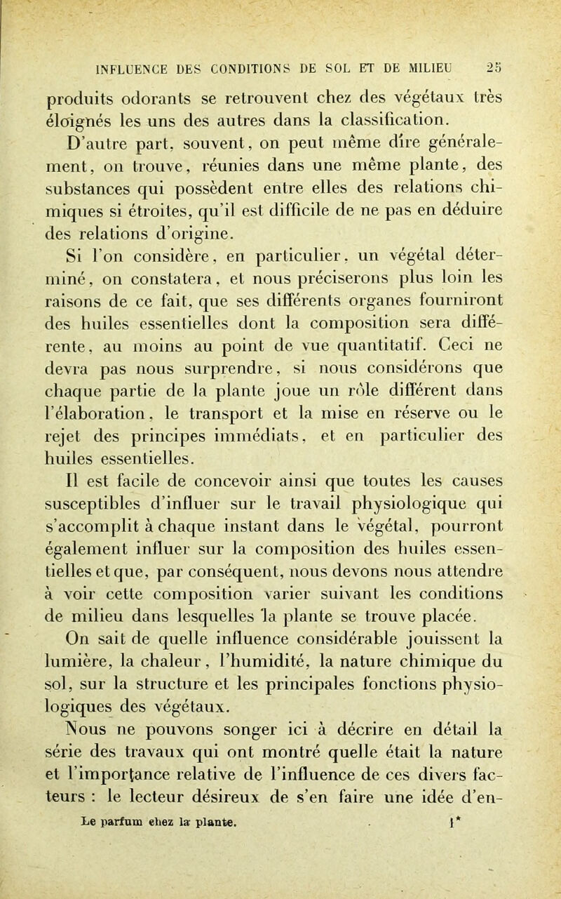 produits odorants se retrouvent chez des végétaux très éloignés les uns des autres dans la classification. D’autre part, souvent, on peut même dire générale- ment, on trouve, réunies dans une même plante, des substances qui possèdent entre elles des relations chi- miques si étroites, qu’il est difficile de ne pas en déduire des relations d’origine. Si l’on considère, en particulier, un végétal déter- miné, on constatera, et nous préciserons plus loin les raisons de ce fait, que ses différents organes fourniront des huiles essentielles dont la composition sera diffé- rente, au moins au point de vue quantitatif. Ceci ne devra pas nous surprendre, si nous considérons que chaque partie de la plante joue un rôle différent dans l’élaboration. le transport et la mise en réserve ou le rejet des principes immédiats, et en particulier des huiles essentielles. Il est facile de concevoir ainsi que toutes les causes susceptibles d’influer sur le travail physiologique qui s’accomplit à chaque instant dans le végétal, pourront également influer sur la composition des huiles essen- tielles et que, par conséquent, nous devons nous attendre à voir cette composition varier suivant les conditions de milieu dans lesquelles la plante se trouve placée. On sait de quelle influence considérable jouissent la lumière, la chaleur, l’humidité, la nature chimique du sol, sur la structure et les principales fonctions physio- logiques des végétaux. Nous ne pouvons songer ici à décrire en détail la série des travaux qui ont montré quelle était la nature et l’importance relative de l’influence de ces divers fac- teurs : le lecteur désireux de s’en faire une idée d’en- Le parfum eliez la plante. 1*