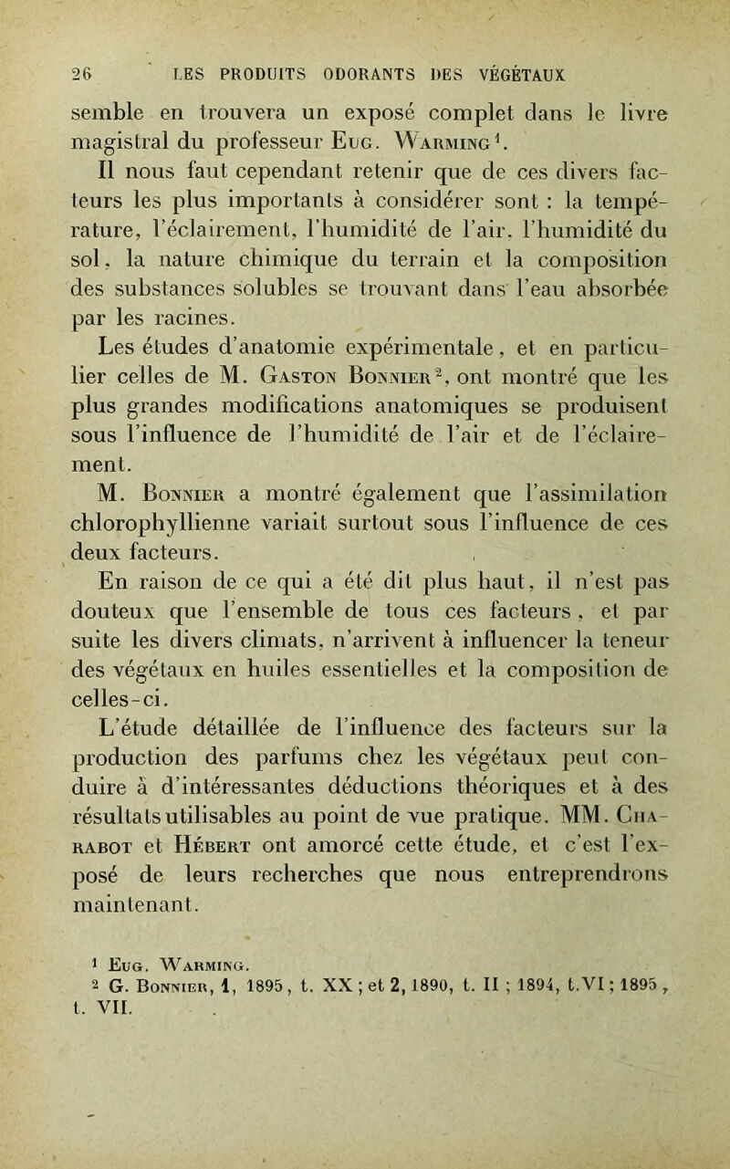 semble en trouvera un exposé complet clans le livre magistral du professeur Eug. Warming 1. Il nous faut cependant retenir que de ces divers fac- teurs les plus importants à considérer sont : la tempé- rature, l’éclairement, l’humidité de l’air, l’humidité du sol, la nature chimique du terrain et la composition des substances solubles se trouvant dans l’eau absorbée par les racines. Les études d’anatomie expérimentale, et en particu- lier celles de M. Gaston Bonnier2, ont montré que les plus grandes modifications anatomiques se produisent sous l’influence de l’humidité de l’air et de l’éclaire- ment. M. Bonnier a montré également que l’assimilation chlorophyllienne variait surtout sous l’influence de ces deux facteurs. En raison de ce qui a été dit plus haut, il n’est pas douteux que l’ensemble de tous ces facteurs . et par suite les divers climats, n’arrivent à influencer la teneur des végétaux en huiles essentielles et la composition de celles-ci. L’étude détaillée de l’influence des facteurs sur la production des parfums chez les végétaux peut con- duire à d’intéressantes déductions théoriques et à des résultats utilisables au point de vue pratique. MM. Ciia- rabot et Hébert ont amorcé cette étude, et c’est l’ex- posé de leurs recherches que nous entreprendrons maintenant. 1 Eug. Warming. 2 G. Bonnier, 1, 1895 , t. XX ; et 2,1890, t. II ; 1894, t.VI ; 1895 , t. VII.