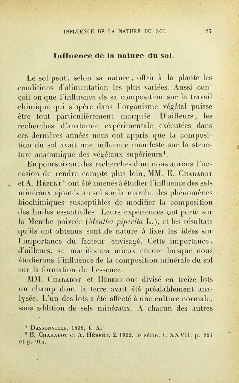 Influence de la nature du sol. Le sol peut, selon sa nature, offrir à la plante les conditions d’alimentation les plus variées. Aussi con- çoit-on que l’influence de sa composition sur le travail chimique qui s’opère dans l’organisme végétal puisse être tout particulièrement marquée. D’ailleurs, les recherches d’anatomie expérimentale exécutées dans ces dernières années nous ont appris que la composi- tion du sol avait une influence manifeste sur la struc- ture anatomique des végétaux supérieurs1. En poursuivant des recherches dont nous aurons l’oc- casion de rendre compte plus loin, MM. E. Charabot et A. Hébert2 ont été amenés à étudier l’influence des sels minéraux ajoutés au sol sur la marche des phénomènes biochimiques susceptibles de modifier la composition des huiles essentielles. Leurs expériences ont porté sur la Menthe poivrée (Menlha piperita L.), et les résultats qu’ils ont obtenus sont de nature à fixer les idées sur l’importance du facteur envisagé. Cette importance, d’ailleurs, se manifestera mieux encore lorsque nous étudierons l’influence de la composition minérale du sol sur la formation de l’essence. MM. Charabot et Hébert ont divisé en treize lots un champ dont la terre avait été préalablement ana- lysée. L’un des lots a été affecté à une culture normale, sans addition de sels minéraux. A chacun des autres 1 Dassonville, 1898, t. X. 2 E. Charabot et A. Hébert, 2, 1902, 3e série, t. XXVtl, p. 201 et p. 914.