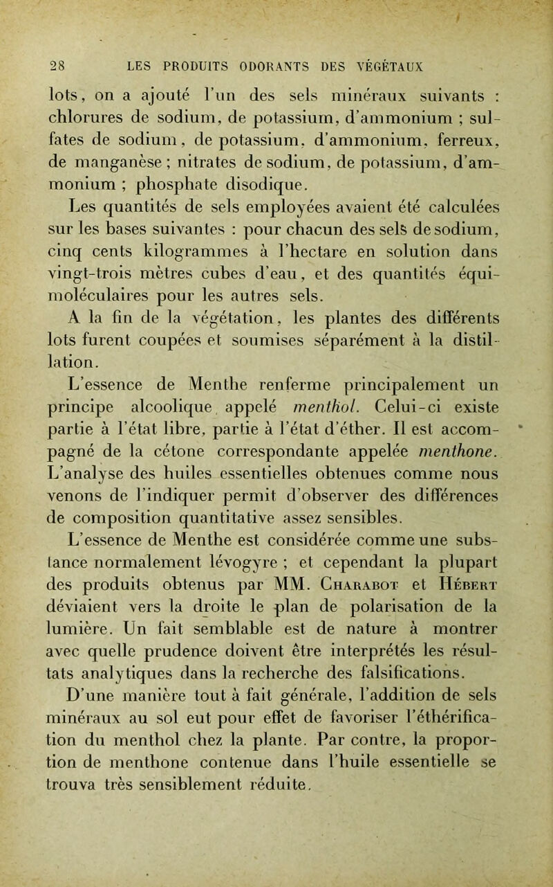 lots, on a ajouté l’un des sels minéraux suivants : chlorures de sodium, de potassium, d’ammonium ; su) fates de sodium, de potassium, d’ammonium, ferreux, de manganèse; nitrates de sodium, de potassium, d’am- monium ; phosphate disodique. Les quantités de sels employées avaient été calculées sur les bases suivantes : pour chacun des sels de sodium, cinq cents kilogrammes à l’hectare en solution dans vingt-trois mètres cubes d’eau, et des quantités équi- moléculaires pour les autres sels. A la fin de la végétation, les plantes des différents lots furent coupées et soumises séparément à la distil- lation. L’essence de Menthe renferme principalement un principe alcoolique, appelé menthol. Celui-ci existe partie à l’état libre, partie à l’état d’éther. Il est accom- pagné de la cétone correspondante appelée menthone. L’analyse des huiles essentielles obtenues comme nous venons de l'indiquer permit d’observer des différences de composition quantitative assez sensibles. L’essence de Menthe est considérée comme une subs- tance normalement lévogyre ; et cependant la plupart des produits obtenus par MM. Charabot et Hébert déviaient vers la droite le plan de polarisation de la lumière. Un fait semblable est de nature à montrer avec quelle prudence doivent être interprétés les résul- tats analytiques dans la recherche des falsifications. D’une manière tout à fait générale, l’addition de sels minéraux au sol eut pour effet de favoriser l’éthérifica- tion du menthol chez la plante. Par contre, la propor- tion de menthone contenue dans l’huile essentielle se trouva très sensiblement réduite.