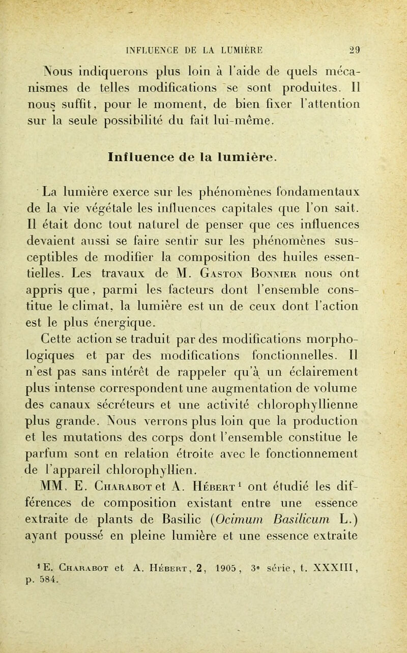 Nous indiquerons plus loin à l'aide de quels méca- nismes de telles modifications se sont produites. 11 nous suffit, pour le moment, de bien fixer l’attention sur la seule possibilité du fait lui-même. Influence de la lumière. La lumière exerce sur les phénomènes fondamentaux de la vie végétale les iniluences capitales que l’on sait. Il était donc tout naturel de penser que ces iniluences devaient aussi se faii'e sentir sur les phénomènes sus- ceptibles de modifier la composition des huiles essen- tielles. Les travaux de M. Gaston Bonnier nous ont appris que, parmi les facteurs dont l’ensemble cons- titue le climat, la lumière est un de ceux dont l’action est le plus énergique. Cette action se traduit par des modifications morpho- logiques et par des modifications fonctionnelles. Il n’est pas sans intérêt de rappeler qu’à un éclairement plus intense correspondent une augmentation de volume des canaux sécréteurs et une activité chlorophyllienne plus grande. Nous verrons plus loin que la production et les mutations des corps dont l’ensemble constitue le parfum sont en relation étroite avec le fonctionnement de l’appareil chlorophyllien. MM, E. Ciiarabot et À. Hébert1 ont étudié les dif- férences de composition existant entre une essence extraite de plants de Basilic (Ocimum Basilicum L.) ayant poussé en pleine lumière et une essence extraite 1 E. Charabot et A. Hébert, 2, 1905, 3« série, t. XXXIII, p. 584.