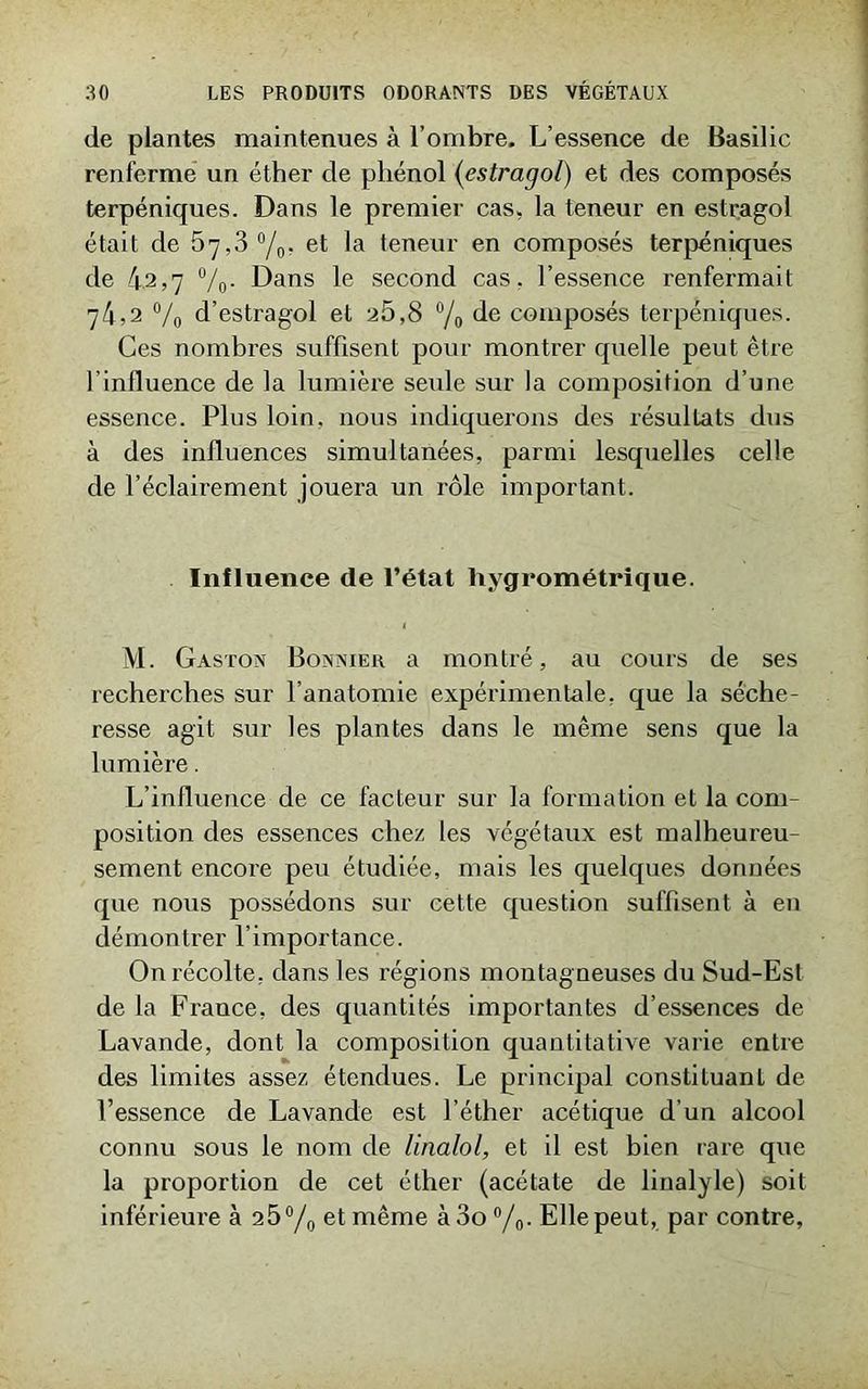 de plantes maintenues à l’ombre. L’essence de Basilic renferme un éther de phénol (estragol) et des composés terpéniques. Dans le premier cas, la teneur en estragol était de 67,3 °/0. et la teneur en composés terpéniques de 4.2,7 %. Dans le second cas. l’essence renfermait 74,2 °/0 d’estragol et a5,8 °/0 de composés terpéniques. Ces nombres suffisent pour montrer quelle peut être l'influence de la lumière seule sur la composition d’une essence. Plus loin, nous indiquerons des résultats dus à des influences simultanées, parmi lesquelles celle de l’éclairement jouera un rôle important. Influence de l’état hygrométrique. M. Gaston Bonnier a montré, au cours de ses recherches sur l’anatomie expérimentale, que la séche- resse agit sur les plantes dans le même sens que la lumière. L’influence de ce facteur sur la formation et la com- position des essences chez les végétaux est malheureu- sement encore peu étudiée, mais les quelques données que nous possédons sur cette question suffisent à en démontrer l’importance. On récolte, dans les régions montagneuses du Sud-Est de la France, des quantités importantes d’essences de Lavande, dont la composition quantitative varie entre des limites assez étendues. Le principal constituant de l’essence de Lavande est l’éther acétique d’un alcool connu sous le nom de linalol, et il est bien rare que la proportion de cet éther (acétate de linalyle) soit inférieure à 25°/0 et même à3o °/0. Elle peut, par contre.