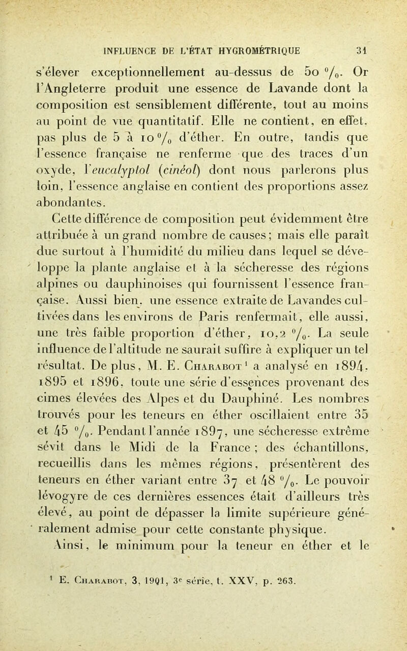 s’élever exceptionnellement au-dessus de 5o °/0. Or l’Angleterre produit une essence de Lavande dont la composition est sensiblement différente, tout au moins au point de vue quantitatif. Elle ne contient, en effet, pas plus de 5 à io°/0 d’éther. En outre, tandis que l’essence française ne renferme que des traces d’un oxyde, l'encalyplol (cinéol) dont nous parlerons plus loin, l’essence anglaise en contient des proportions assez abondantes. Cette différence de composition peut évidemment être attribuée à un grand nombre de causes ; mais elle paraît due surtout à l’humidité du milieu dans lequel se déve- loppe la plante anglaise et à la sécheresse des régions alpines ou dauphinoises qui fournissent l’essence fran- çaise. Aussi bien, une essence extraite de Lavandes cul- tivées dans les environs de Paris renfermait, elle aussi, une très faible proportion d’éther, 10,2 °/0. La seule influence de l’altitude ne saurait suffire à expliquer un tel résultat. Déplus, AL E. Charabot1 a analysé en 1894- 1895 et i896. toute une série d’essences provenant des cimes élevées des Alpes et du Dauphiné. Les nombres trouvés pour les teneurs en éther oscillaient entre 35 et 45 °/0. Pendant l’année 1897, une sécheresse extrême sévit dans le Alidi de la France ; des échantillons, recueillis dans les mêmes régions, présentèrent des teneurs en éther variant entre 87 et 48 °/0. Le pouvoir lévogyre de ces dernières essences était d’ailleurs très élevé, au point de dépasser la limite supérieure géné- ralement admise pour cette constante physique. Ainsi, le minimum pour la teneur en éther et le 1 E. Charabot, 3, 19Q1, 3e série, I. XXV, p. 263.
