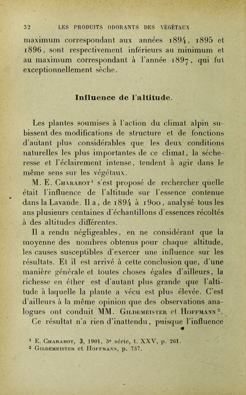 maximum correspondant aux années 1894 ? i895 et i896. sont respectivement inférieurs au minimum et au maximum correspondant à l’année 1897, qui fut exceptionnellement sèche. Influence de l’altitude. Les plantes soumises à l’action du climat alpin su- bissent des modifications de structure et de fonctions d’autant plus considérables que les deux conditions naturelles les plus importantes de ce climat, la séche- resse et l’éclairement intense, tendent à agir dans le même sens sur les végétaux. M. E. Charabot1 s’est proposé de rechercher quelle était l’influence de l’altitude sur l’essence contenue dans la Lavande. lia, de 1894 à i9oo, analysé tous les ans plusieurs centaines d’échantillons d’essences récoltés à des altitudes différentes. Il a rendu négligeables, en ne considérant que la moyenne des nombres obtenus pour chaque altitude, les causes susceptibles d’exercer une influence sur les résultats. Et il est arrivé à cette conclusion que, d’une manière générale et toutes choses égales d’ailleurs, la richesse en élher est d’autant plus grande que l’alti- tude à laquelle la plante a vécu est plus élevée. C’est d’ailleurs à la même opinion que des observations ana- logues ont conduit MM. Gildemeister cl Hoffmann2. Ce résultat n’a rien d’inattendu, puisque l’influence « 1 E. Charabot, 3, 1901, 3e série, t. XXV, p. 261. 2 Gildemeister et Hoffmann, p. 737.