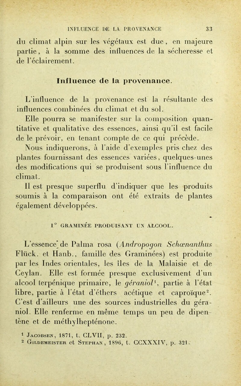 du climat alpin sur les végétaux est due, en majeure partie, à la somme des inlluences de la sécheresse et de l’éclairement. Influence de la provenance. L’influence de la provenance est la résultante des influences combinées du climat et du sol. Elle pourra se manifester sur la composition quan- titative et qualitative des essences, ainsi qu’il est facile de le prévoir, en tenant compte de ce qui précède. Nous indiquerons, à l’aide d’exemples pris chez des plantes fournissant des essences variées, quelques-unes des modifications qui se produisent sous l’influence du climat. il est presque superflu d’indiquer que les produits soumis à la comparaison ont été exti'aits de plantes également développées. 1° GRAMINÉE PRODUISANT UN ALCOOL. L’essence’de Palma rosa (Andropogon Schœnanthus Flück. et Hanb., famille des Graminées) est produite par les Indes orientales, les îles de la Malaisie et de Ceylan. Elle est formée presque exclusivement d’un alcool terpénique primaire, le géraniolpartie à l’état libre, partie à l’état d’éthers acétique et caproïque2. C’est d’ailleurs une des sources industrielles du géra- niol. Elle renferme en même temps un peu de dipen- tène et de méthylhepténone. 1 Jacobsen, 1871, t. CLVII, p. 232. 2 Gildemeister et Stephan, 1896, t. CCXXXIV, p. 321.