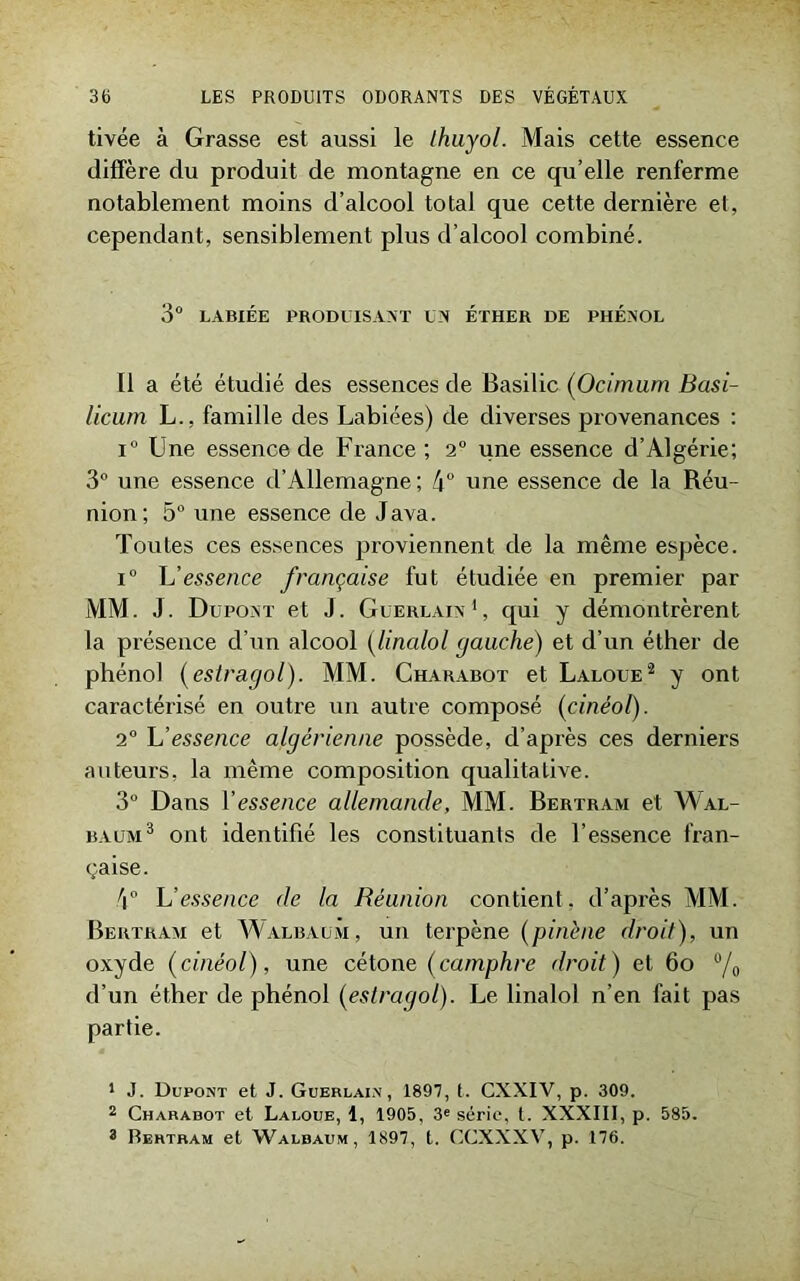 tivée à Grasse est aussi le Ihuyol. Mais cette essence diffère du produit de montagne en ce qu’elle renferme notablement moins d’alcool total que cette dernière et, cependant, sensiblement plus d’alcool combiné. 3° LABIÉE PRODUISANT UN ÉTHER DE PHÉNOL Il a été étudié des essences de Basilic (Ocimum Basi- licum L., famille des Labiées) de diverses provenances : i° Une essence de France; 2° une essence d’Algérie; 3° une essence d’Allemagne ; 4° une essence de la Réu- nion; 5° une essence de Java. Toutes ces essences proviennent de la même espèce. i° L'essence française fut étudiée en premier par MM. J. Dupont et J. Guerlain1, qui y démontrèrent la présence d’un alcool (linalol gauche) et d’un éther de phénol (estragol). MM. Charabot et Laloüe2 y ont caractérisé en outre un autre composé (cinéol). 2° L'essence algérienne possède, d’après ces derniers auteurs, la même composition qualitative. 3° Dans Y essence allemande, MM. Bertram et Wal- baum3 ont identifié les constituants de l’essence fran- çaise. 4° L'essence de la Réunion contient, d’après M M. Bertram et Walbaum, un terpène (pinène droit), un oxyde (cinéol), une cétone (camphre droit) et 6o °/o d’un éther de phénol (estragol). Le linalol n’en fait pas partie. 1 J. Dupont et J. Guerlain, 1897, t. CXXIV, p. 309. 2 Charabot et Laloue, d, 1905, 3e série, l. XXXIII, p. 585. 3 Bertram et Walbaum, 1897, t. CCXXXV, p. 176.
