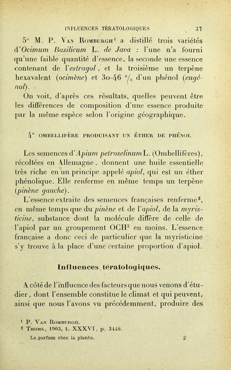 5° M. P. Van Romburgh1 a distillé trois variétés d’Ocimum Basilicum L. de Java : l’une n’a fourni qu’une faible quantité d’essence, la seconde une essence contenant de 1 ’estragol, et la troisième un terpène hexavalent (ocimène) et 3o-46 °/0 d’un phénol (eugé- nol). On voit, d’après ces résultats, quelles peuvent être les différences de composition d’une essence produite par la même espèce selon l’origine géographique. 4° OMBELLIFÈRE PRODUISANT UN ETHER DE PHENOL Les semences d’Apium pelroselinumL. (Ombellifères), récoltées en Allemagne, donnent une huile essentielle très riche en un principe appelé apiol, qui est un éther phénolique. Elle renferme en même temps un terpène (pinène gauche). L’essence extraite des semences françaises renferme2, en même temps que du pin'ene et de Y apiol, de la myris- ticine, substance dont la molécule diffère de celle de l’apiol par un groupement OCH3 en moins. L’essence française a donc ceci de particulier que la myristicine s’y trouve à la place d’une certaine proportion d’apiol. Influences tératologiques. A côté de l’influence des facteurs que nous venons d’étu- dier, dont l’ensemble constitue le climat et qui peuvent, ainsi que nous l’avons vu précédemment, produire des 1 P. Van Romburgh. 2 Thoms, 1903, t. XXXVI, p. 3446. Le parfum chez la plante. 2