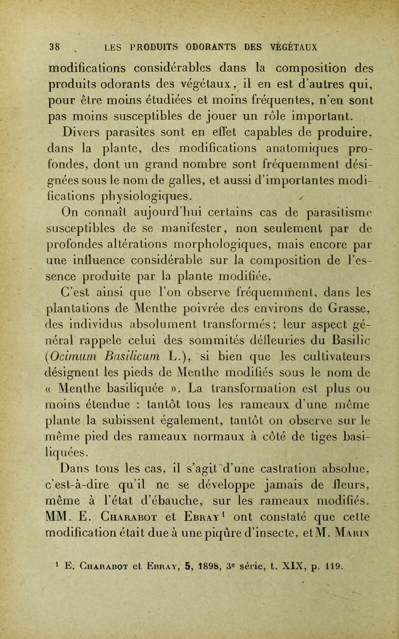 modifications considérables dans la composition des produits odorants des végétaux, il en est d’autres qui, pour être moins étudiées et moins fréquentes, n’en sont pas moins susceptibles de jouer un rôle important. Divers parasites sont en effet capables de produire, dans la plante, des modifications anatomiques pro- fondes, dont un grand nombre sont fréquemment dési- gnées sous le nom de galles, et aussi d’importantes modi- fications physiologiques. ✓ On connaît aujourd’hui certains cas de parasitisme susceptibles de se manifester, non seulement par de profondes altérations morphologiques, mais encore par une influence considérable sur la composition de l’es- sence produite par la plante modifiée. C’est ainsi que l’on observe fréquemment, dans les plantations de Menthe poivrée des environs de Grasse, des individus absolument transformés; leur aspect gé- néral rappelé celui des sommités défleuries du Basilic (Ocimum Basilicum L.), si bien que les cultivateurs désignent les pieds de Menthe modifiés sous le nom de « Menthe basiliquée ». La transformation est plus ou moins étendue : tantôt tous les rameaux d’une même plante la subissent également, tantôt on observe sur le même pied des rameaux normaux à côté de tiges basi- liquées. Dans tous les cas, il s’agit d’une castration absolue, c’est-à-dire qu’il ne se développe jamais de fleurs, même à l’état d’ébauche, sur les rameaux modifiés. MM. E. Cuarabot et Ebray1 ont constaté que cette modification était due à une piqûre d’insecte, et M. Marin