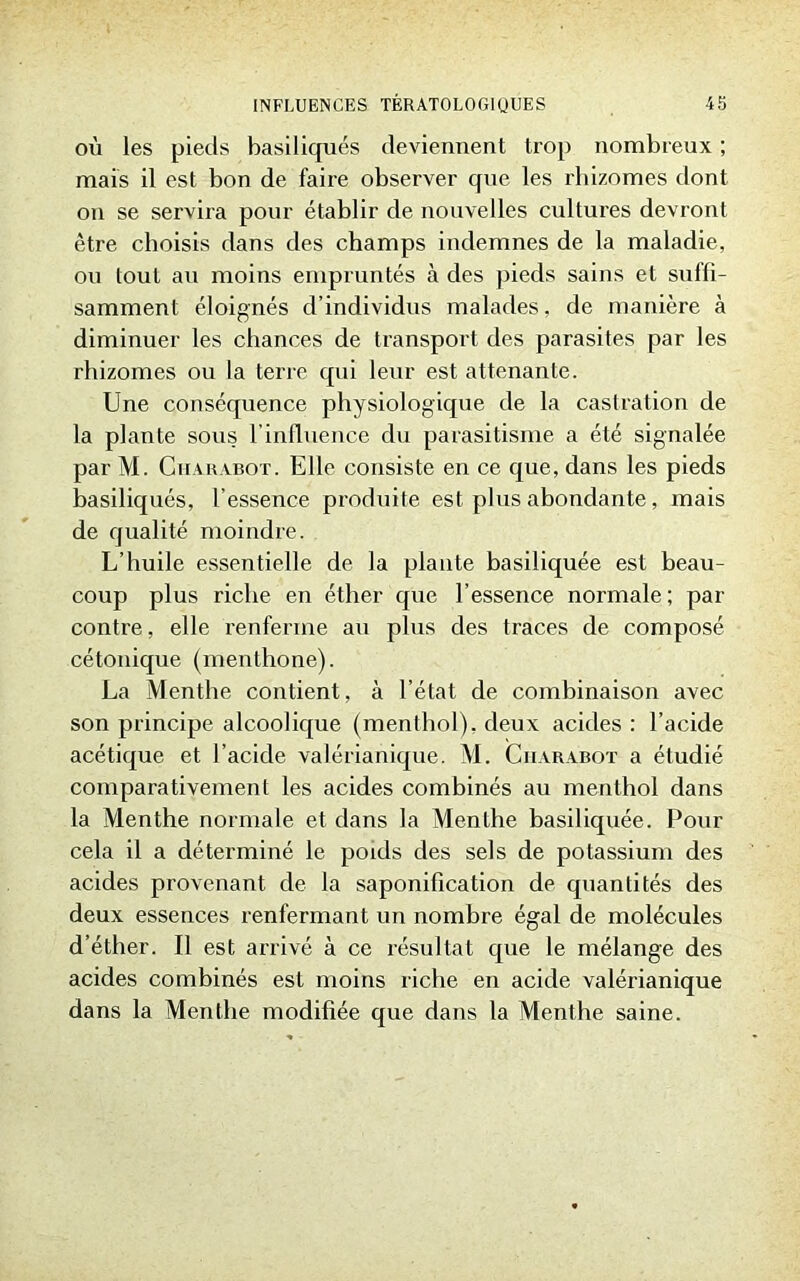 où les pieds basiliques deviennent trop nombreux ; mais il est bon de faire observer que les rhizomes dont on se servira pour établir de nouvelles cultures devront être choisis dans des champs indemnes de la maladie, ou tout au moins empruntés à des pieds sains et suffi- samment éloignés d’individus malades, de manière à diminuer les chances de transport des parasites par les rhizomes ou la terre qui leur est attenante. Une conséquence physiologique de la castration de la plante sous l’influence du parasitisme a été signalée par M. Cii a rabot . Elle consiste en ce que, dans les pieds basiliqués, l’essence produite est plus abondante, mais de qualité moindre. L’huile essentielle de la plante basiliquée est beau- coup plus riche en éther que l’essence normale ; par contre, elle renferme au plus des traces de composé cétonique (menthone). La Menthe contient, à l’état de combinaison avec son principe alcoolique (menthol), deux acides : l’acide acétique et l’acide valérianique. M. Ciiarabot a étudié comparativement les acides combinés au menthol dans la Menthe normale et dans la Menthe basiliquée. Pour cela il a déterminé le poids des sels de potassium des acides provenant de la saponification de quantités des deux essences renfermant un nombre égal de molécules d’éther. Il est arrivé à ce résultat que le mélange des acides combinés est moins riche en acide valérianique dans la Menthe modifiée que dans la Menthe saine.