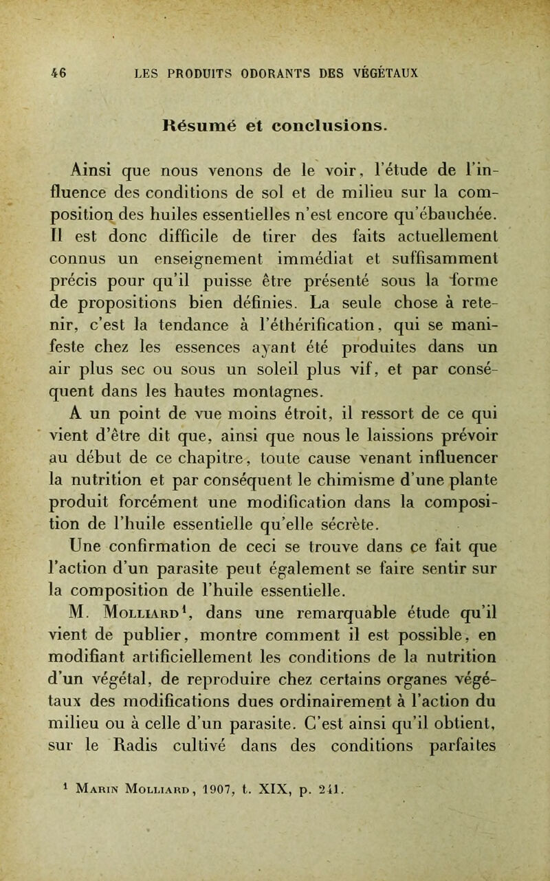 Résumé et conclusions. Ainsi que nous venons de le voir, l’étude de l’in- fluence des conditions de sol et de milieu sur la com- position des huiles essentielles n’est encore qu’ébauchée. Il est donc difficile de tirer des faits actuellement connus un enseignement immédiat et suffisamment précis pour qu’il puisse être présenté sous la forme de propositions bien définies. La seule chose à rete- nir, c’est la tendance à l’éthérification, qui se mani- feste chez les essences ayant été produites dans un air plus sec ou sous un soleil plus vif, et par consé- quent dans les hautes montagnes. A un point de vue moins étroit, il ressort de ce qui vient d’être dit que, ainsi que nous le laissions prévoir au début de ce chapitre, toute cause venant influencer la nutrition et par conséquent le chimisme d’une plante produit forcément une modification dans la composi- tion de l’huile essentielle qu’elle sécrète. Une confirmation de ceci se trouve dans ce fait que l’action d’un parasite peut également se faire sentir sur la composition de l’huile essentielle. M. Molliard1, dans une remarquable étude qu’il vient de publier, montre comment il est possible, en modifiant artificiellement les conditions de la nutrition d’un végétal, de reproduire chez certains organes végé- taux des modifications dues ordinairement à l’action du milieu ou à celle d’un parasite. C’est ainsi qu’il obtient, sur le Radis cultivé dans des conditions parfaites 1 Marin Moli.iard, 1907, t. XIX, p. 241.