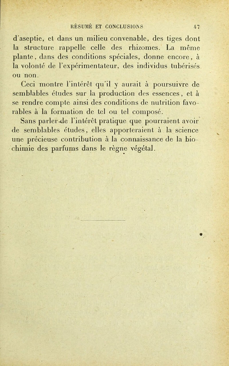 d’aseptie, et dans un milieu convenable, des tiges dont la structure rappelle celle des rhizomes. La même plante, dans des conditions spéciales, donne encore, à la volonté de l’expérimentateur, des individus tubérisés ou non. Ceci montre l’intérêt qu’il y aurait à poursuivre de semblables éludes sur la production des essences, et à se rendre compte ainsi des conditions de nutrition favo- rables à la formation de tel ou tel composé. Sans parler-de l’intérêt pratique que pourraient avoir de semblables études, elles apporteraient à la science une précieuse contribution à la connaissance de la bio- chimie des parfums dans le règne végétal.