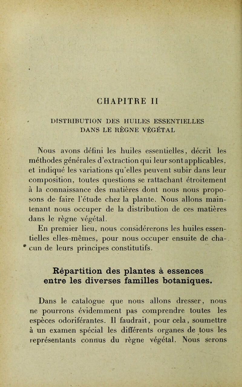 CHAPITRE II DISTRIBUTION DES HUILES ESSENTIELLES DANS LE RÈGNE VÉGÉTAL Nous avons défini les huiles essentielles, décrit les méthodes générales d’extraction qui leur sont applicables, et indiqué les variations qu’elles peuvent subir dans leur composition, toutes questions se rattachant étroitement à la connaissance des matières dont nous nous propo- sons de faire l’étude chez la plante. Nous allons main- tenant nous occuper de la distribution de ces matières dans le règne végétal. En premier lieu, nous considérerons les huiles essen- tielles elles-mêmes, pour nous occuper ensuite de cha- * cun de leurs principes constitutifs. Répartition des plantes à essences entre les diverses familles botaniques. Dans le catalogue que nous allons dresser, nous ne pourrons évidemment pas comprendre toutes les espèces odoriférantes. Il faudrait, pour cela, soumettre à un examen spécial les différents organes de tous les représentants connus du règne végétal. Nous serons