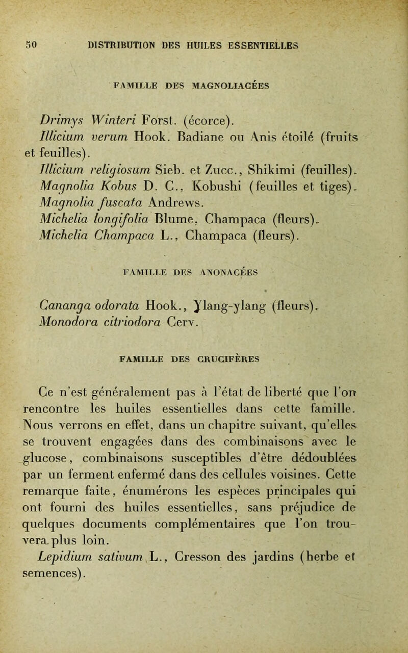 FAMILLE DES MAGNOLIACÉES Drimys Winteri Forst. (écorce). Illicium verum Hook. Badiane on Anis étoilé (fruits et feuilles). Illicium, religiosum Sieb. et Zucc., Shikimi (feuilles). Magnolia Kobus D. C.. Kobushi (feuilles et tiges). Magnolia fuscata Andrews. Michelia longifolia Blume, Champaca (fleurs). Michelia Champaca L., Champaca (fleurs). FAMILLE DES ANONACÉES Cananga odorata Hook., yiang-ylang (fleurs). Monodora citriodora Cerv. FAMILLE DES CRUCIFÈRES Ce n’est généralement pas à l’état de liberté que l’on rencontre les huiles essentielles dans cette famille. Nous verrons en effet, dans un chapitre suivant, qu’elles se trouvent engagées dans des combinaisons avec le glucose, combinaisons susceptibles d’être dédoublées par un ferment enfermé dans des cellules voisines. Cette remarque faite, énumérons les espèces principales qui ont fourni des huiles essentielles, sans préjudice de quelques documents complémentaires que l’on trou- vera, plus loin. Lepidium sativum L., Cresson des jardins (herbe et semences).