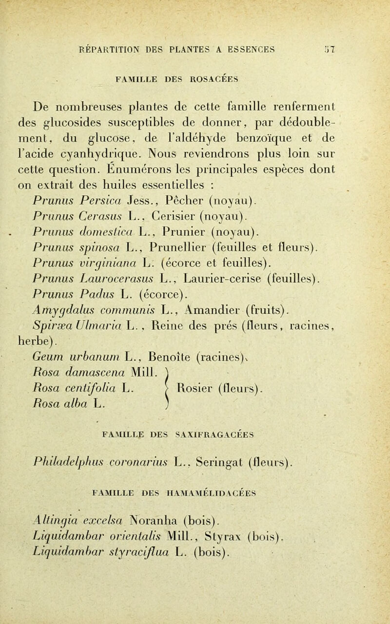 FAMILLE DES ROSACÉES De nombreuses plantes de cette famille renferment des glucosides susceptibles de donner, par dédouble- ment, du glucose, de l’aldéhyde benzoïque et de l’acide cyanhydrique. Nous reviendrons plus loin sur cette question. Enumérons les principales espèces dont on extrait des huiles essentielles : Prunus Persica Jess., Pêcher (noyau). Prunus Cerasus L., Cerisier (noyau). Prunus dômeslica L., Prunier (noyau). Prunus spinosa L., Prunellier (feuilles et fleurs). Prunus virginiana L. (écorce et feuilles). Prunus Laurocerasus L., Laurier-cerise (feuilles). Prunus Padus L. (écorce). Amygdalus communis L., Amandier (fruits). Spiræa Ulmaria L.. Reine des prés (fleurs, racines, herbe). Geum urbanum L., Benoîte (racines), Rosa damascena Mil J. ) Rosa centifolia L. / Rosier (fleurs). Rosa alba L. ) FAMILLE DES SAXIFRAGACÉES Philadelphus coronarius L.. Seringat (fleurs). FAMILLE DES HAMAMÉLIDACÉES Altingia excelsa Noranha (bois). Liquidambar orientalis Mill., Styrax (bois). Liquidambar styraciflua L. (bois).