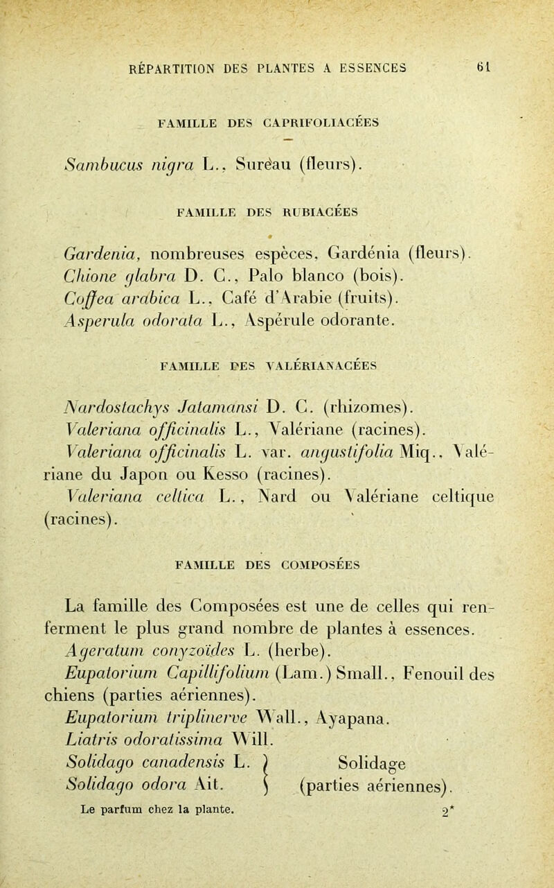 FAMILLE DES CAPRIFOLIACÉES Sambucus nigra L., Surëau (fleurs). FAMILLE DES RUBIACÉÈS Gardénia, nombreuses espèces, Gardénia (fleurs). Chione glabra D. C., Palo blanco (bois). Coffea arabica L., Café d’Arabie (fruits). Asperula odorata L., Aspérule odorante. FAMILLE DES VALERIANACÉES A'ardostachys Jatamdnsi D. C. (rhizomes). Valeriana officinalis L., Valériane (racines). Valeriana officinalis L. var. anguslifolia Miq.. Valé- riane du Japon ou Kesso (racines). Valeriana cellica L., Nard ou Valériane celtique (racines). FAMILLE DES COMPOSEES La famille des Composées est une de celles qui ren- ferment le plus grand nombre de plantes à essences. Agératum conyzoïdes L. (herbe). Eupatorium Capillifolium (Lam.J SmalL, Fenouil des chiens (parties aériennes). Eupatorium triplinerve Wall., Ayapana. Liatris odoratissima Will. Solidago canadensis L. ) Solidage Solidago odora Ait. ) (parties aériennes). Le parfum chez la plante. 2*