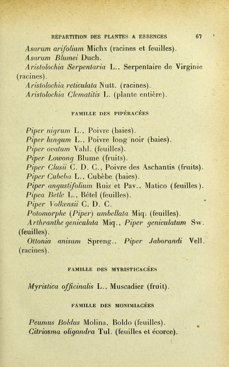 Asarum arifolium Michx (racines et feuilles). Asarum Blumei Duch. Aristolochia Serpentaria L., Serpentaire de Virginie (racines). Aristolochia reticulata Nutt. (racines). Aristolochia Clematitis L. (plante entière). FAMILLE DES PIPÉRACÉES Piper nigrum L., Poivre (baies). Piper lungum L., Poivre long noir (baies). Piper ovatum Vahl. (feuilles). Piper Lowong Blume (fruits). Piper Clusii C. D. C., Poivre des Aschantis (fruits). Piper Cubebci L., Cubèbe (baies). Piper angustifolium Ruiz et Pav., Matico (feuilles). Pipea Belle L., Bétel (feuilles). Piper Volkensii C. D. C. Potomorphe (Piper) umbcllata Miq: (feuilles). Arlhranthe qeniculata Miq., Piper qeniculalum Sw. (feuilles). Oltonia anisum Spreng., Piper Jaborandi Vell. (racines). FAMILLE DES MYRISTICACÉES Myristica ofjicinalis L.. Muscadier (fruit). FAMILLE DES MONIMIACÉES Peumus Boldus Molina, Boldo (feuilles). Citriosma oligandra Tul. (feuilles et écorce).