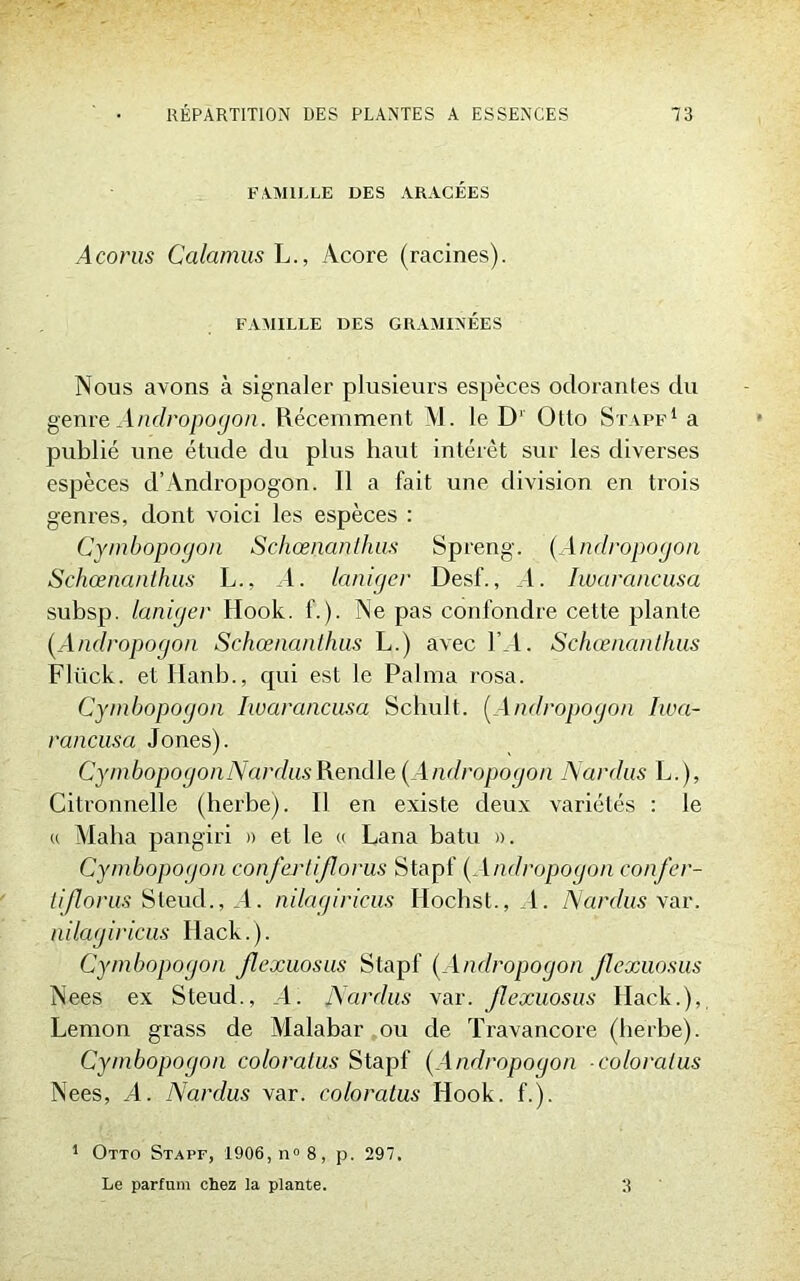 FAMILLE DES ARACÉES Acoms Calamus L., Acore (racines). FAMILLE DES GRAMINÉES Nous avons à signaler plusieurs espèces odorantes du genre Anclropogon. Récemment M. le D‘ Otto Stapf1 a publié une étude du plus haut intérêt sur les diverses espèces d’Andropogon. Il a fait une division en trois genres, dont voici les espèces : Cymbopogon Schœnanthus Spreng. (,Andropogon Schœnanthus L., A. laniger Desf., l. Iwarancusa subsp. laniger Hook. f.). Ne pas confondre cette plante (Andropogon Schœnanthus L.) avec l’_l. Schœnanthus Flück. et Idanb., cjui est le Palma rosa. Cymbopogon Iwarancusa Schult. (Andropogon Iwa- rancusa Jones). Cym bopogonNardus Rend le (Andropogon Nardus L.), Citronnelle (herbe). Il en existe deux variétés : le u Malia pangiri » et le « Lana batu ». Cymbopoijon confertijlorus Stapf (Andropogon confer- tijlorus Steud., _1. nilagiricus Hochst., I. Nardus var. nilagiricus Hack. ). Cymbopogon Jlexuosus Stapf (Andropogon Jlexuosus Nees ex Steud., _4. Nardus var. Jlexuosus Hack.), Lemon grass de Malabar ou de Travancore (herbe). Cymbopogon coloratus Stapf (Andropogon coloratus Nees, A. Nardus var. coloratus Hook. f.). 1 Otto Stapf, 1906, n° 8, p. 297. Le parfum chez la plante. 3