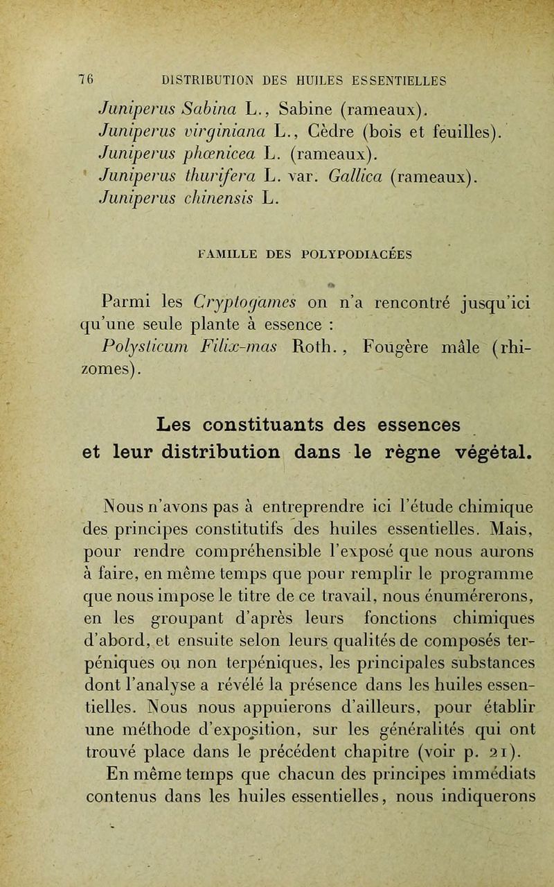 Junipems Sabina L., Sabine (rameaux). Juniperus virginiana L., Cèdre (bois et feuilles). Juniperus phcenicea L. (rameaux). Juniperus thurifera L. var. Gallica (rameaux). Juniperus chinensis L. l'AMILLE DES POLYPODIACÉES O* Parmi les Cryptogames on n’a rencontré jusqu’ici qu’une seule plante à essence : Polysiicum Filix-mas Roth. . Fougère mâle (rhi- zomes) . Les constituants des essences et leur distribution dans le règne végétal. Nous n’avons pas à entreprendre ici l’étude chimique des principes constitutifs des huiles essentielles. Mais, pour rendre compréhensible l’exposé que nous aurons à faire, en même temps que pour remplir le programme que nous impose le titre de ce travail, nous énumérerons, en les groupant d’après leurs fonctions chimiques d’abord, et ensuite selon leurs qualités de composés ter- péniques ou non terpéniques, les principales substances dont l’analyse a révélé la présence dans les huiles essen- tielles. Nous nous appuierons d’ailleurs, pour établir une méthode d’exposition, sur les généralités qui ont trouvé place dans le précédent chapitre (voir p. 21). En même temps que chacun des principes immédiats contenus dans les huiles essentielles, nous indiquerons
