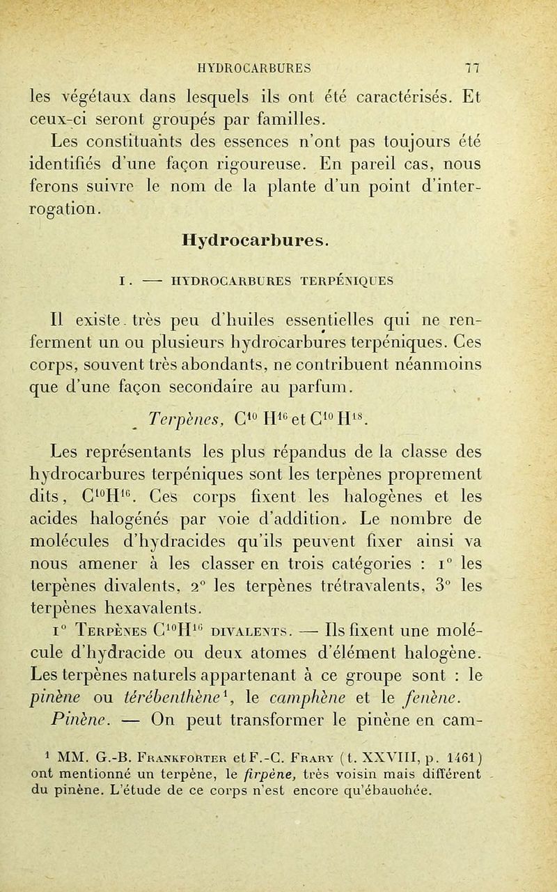 les végétaux dans lesquels ils ont été caractérisés. Et ceux-ci seront groupés par familles. Les constituants des essences n’ont pas toujours été identifiés d’une façon rigoureuse. En pareil cas, nous ferons suivre le nom de la plante d’un point d'inter- rogation. Hydrocarbures. I . —- HYDROCARBURES TERPEXIQUES Il existe , très peu d'huiles essentielles qui ne ren- ferment un ou plusieurs hydrocarbures terpéniques. Ces corps, souvent très abondants, ne contribuent néanmoins que d’une façon secondaire au parfum. Terpènes, C10 H4GetC10H18. Les représentants les plus répandus de la classe des hydrocarbures terpéniques sont les terpènes proprement dits, CluHIG. Ces corps fixent les halogènes et les acides halogénés par voie d’addition.. Le nombre de molécules d’hydraeides qu’ils peuvent fixer ainsi va nous amener à les classer en trois catégories : i° les terpènes divalents, 2° les terpènes trétravalents, 3° les terpènes hexavalents. i° Terpènes C10H1i; divalents. — Ils fixent une molé- cule d’hydracide ou deux atomes d’élément halogène. Les terpènes naturels appartenant à ce groupe sont : le pinène ou térébenthène1, le camphène et le fenène. Pinène. — On peut transformer le pinène en cam- 1 MM. G.-B. Fkankforter etF.-C. Frary (t. XXVIII, p. 1461) ont mentionné un terpène, le firpène, très voisin mais différent du pinène. L’étude de ce corps n’est encore qu’ébauohée.