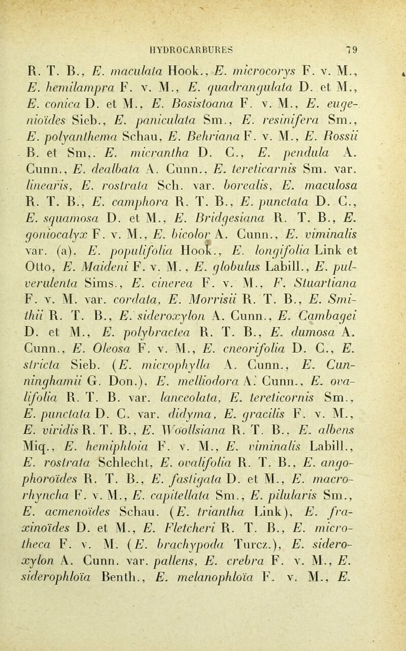 R. T. B., E. mandata Hook., E. microcorys F. v. M., E. hèmilampm F. v. M., E. quadrangulata D. et M., E. conica D. et M., E. Bosistoana F. v. M., E. eage- nioïdes Sieb., E. paniculata Sm., E. resinifera Sm., E. polyanlhema Schau, E. Beliviana F. v. M., E. Bossii B. et Sm,. E. micrantha D. G., E. pendula A. Cunn.. E. dealbata À. Cimn., E. iereticarnis Sm. var. linearis, E. rostrata Sch. var. borealis, E. maculosa R. T. B., E. camphora R. T. B., E. punclata D. C., E. squamosa D. et M., E. Bridqesiana R. T. B., E. goniocalyx F. v. M., E. bicolor A. Cunn., E. viminalis var. (a). E. populifolia Hook., E. longifolia Link et Otto, E. Maideni F. v. M., E. globulus Labill., E. put- verulenta Sims., E. cinerea F. v. M., F. Stuartiana F. v. M. var. cordata, E. Morrisii R. T. B., E. Smi- thii R. T. B., E. sideroxyIon A. Cunn., E. Cambagei D. et M., E. polybractea R. T. B., E. dumosa A. Cunn., E. Oleosa F. v. M., E. cneorifolia D. C., E. slricta Sieb. (E. micnophylla A. Cunn., E. Cun- ninghamii G. Don.), E. melliodora A.' Cunn., E. ova- lifolia R. T. B. var. lanceolata, E. lereticornis Sm.. E. punclata D. C. var. didyma, E. gracilis F. v. M., E. viridis R. T. B., E. Woollsiana R. T. B.. E. albcns Miq., E. hemiphloia F. v. M., E. viminalis Labill., E. rostrata Schlecbt, E. ovalifolia R. T. B., E. cingo- phoro'ides R. T. B., E. fastigata D. et M., E. macro- rhyncha F. v. M., E. capitellata Sm., E. pilularis Sm., E. acmenoïdes Schau. (E. triantha Link), E. fra- xinoïdes D. et M., E. Fletcheri R. T. B., E. micro- thcca F. v. M. (E. bracliypoda Turcz.), E. sidero- xylon A. Cunn. var. pallens, E. crebra F. v. M., E. siderophloïa Benth., E. melanophloïa F. v. M., E.