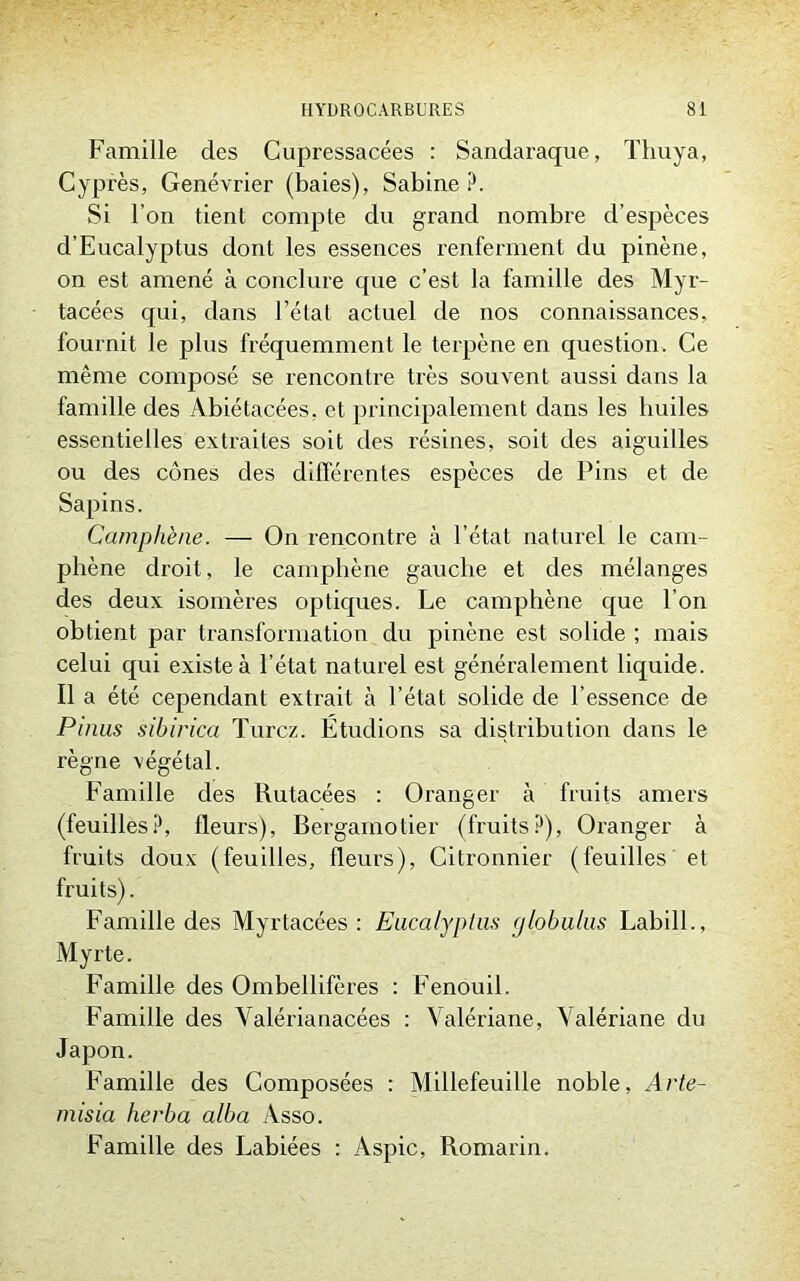Famille des Cupressacées : Sandaraque, Thuya, Cyprès, Genévrier (baies), Sabine ?. Si l’on tient compte du grand nombre d’espèces d’Eucalyptus dont les essences renferment du pinène, on est amené à conclure que c’est la famille des Myr- tacées qui, dans l’état actuel de nos connaissances, fournit le plus fréquemment le terpène en question. Ce même composé se rencontre très souvent aussi dans la famille des Abiétacées. et principalement dans les huiles essentielles extraites soit des résines, soit des aiguilles ou des cônes des différentes espèces de Pins et de Sapins. Camphène. — On rencontre à l’état naturel le cam- phène droit, le camphène gauche et des mélanges des deux isomères optiques. Le camphène que l’on obtient par transformation du pinène est solide ; mais celui qui existe à l’état naturel est généralement liquide. Il a été cependant extrait à l’état solide de l’essence de Pinus sibirica Turcz. Etudions sa distribution dans le règne végétal. Famille des Rutacées : Oranger à fruits amers (feuilles?, fleurs), Bergamotier (fruits?), Oranger à fruits doux (feuilles, fleurs), Citronnier (feuilles et fruits). Famille des Myrtacées : Eucalyptus (jlobulus Labill., Myrte. Famille des Ombellifères : Fenouil. Famille des Valérianacées : Valériane, Valériane du Japon. Famille des Composées : Millefeuille noble, Arte- misia herba alba Asso. Famille des Labiées : Aspic, Romarin.