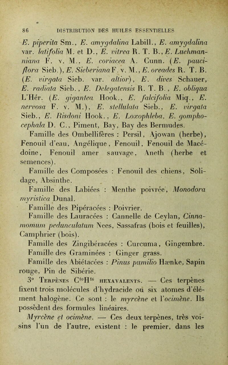 E. piperita Sm., E. amygdalina Labill., E. amygdalina var. latifolia M. et D., E. vitrea R. T. B., E. Luehman- niana F. v. M., E. coriacea A. Cunn. (E. pauci- flora Sieb.), E. SieberianaF. y. ME. oreades R. T. R. (E. virgata Sieb. var. alt.ior), E. dives Schauer, E. radiata Sieb., E. Delegatensis R. T. B., E. obliqua L’Hér. (E. gigantea Hook., E. falcifolia Miq., E. nervosa F. v. M.), E. stellulata Sieb., E. virgata Sieb., E. Risdoni Hook., E. Loxophleba, E. gompho- cephala D. C., Piment, Bay, Bay des Bermudes. Famille des Ombellifères : Persil, Ajowan (herbe), Fenouil d’eau, Angélique, Fenouil, Fenouil de Macé- doine, Fenouil amer sauvage, Aneth (herbe et semences). Famille des Composées : Fenouil des chiens, Soli- dage, Absinthe. Famille des Labiées : Menthe poivrée, Monodora myristica Dunal. Famille des Pipéracées : Poivrier. Famille des Lauracées : Cannelle de Ceylan, Cinna- momum pedunculatu/n Nees, Sassafras (bois et feuilles), Camphrier (bois). Famille des Zingibéracées : Curcuma, Gingembre. Famille des Graminées : Ginger grass. Famille des Abiétacées : Pinus pumilio Hænke, Sapin rouge, Pin de Sibérie. 3° Terpènes C^H16 hexavalents. — Ces terpènes fixent trois molécules d’hydracide ou six atomes d’élé- ment halogène. Ce sont : le myrcène et Vocimène. Ils possèdent des formules linéaires. Myrcène et ocimène. — Ces deux terpènes, très voi- sins l’un de l’autre, existent : le premier, dans les