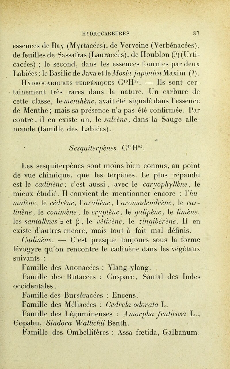 essences de Bay (Myrtacées), de Verveine (Verbénacées), de feuilles de Sassafras (Lauracées), de Houblon (?)(Urti- cacées) ; le second, dans les essences fournies par deux Labiées : le Basilic de Java et 1 eMosla japonica Maxim. (?). Hydrocarbures terpéxiques C10H18. — Ils sont cer- tainement très rares dans la nature. Un carbure de cette classe, le menthène, avait été signalé dans l’essence de Menthe; mais sa présence n’a pas été confirmée. Par contre, il en existe un, le salvène, dans la Sauge alle- mande (famille des Labiées). Sesquiterpènes, CISHH. Les sesquiterpènes sont moins bien connus, au point de vue chimique, que les terpènes. Le plus répandu est le cadinène ; c’est aussi, avec le caryophyllène, le mieux étudié. Il convient de mentionner encore : Yhu- mulène, le cédrène, Yaraliène, Y aromadendrène, le car- linène, le conimène, le cryptène, le galipène, le limène, les santalènes a et fi, le vétivène, le zingibérène. 11 en existe d’autres encore, mais tout à fait mal définis. Cadinène. — C’est presque toujours sous la forme lévogyre qu’on rencontre le cadinène dans les végétaux suivants : Famille des Anonacées : Ylang-ylang. Famille des Butacées : Cuspare, Santal des Indes occidentales. Famille des Burséracées : Encens. Famille des Méliacées : Cedrela odorata L. Famille des Légumineuses : Amorpha fruticosa L., Gopahu, Sinclora Wallichii Benth. Famille des Ombellifères : Assa fœtida, Galbanum.