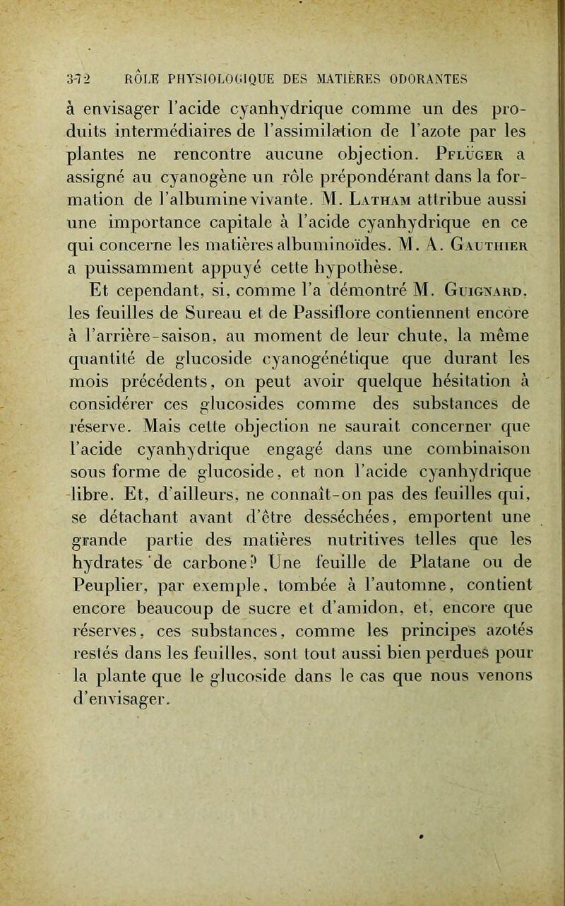 à envisager l’acide cyanhydrique comme un des pro- duits intermédiaires de l’assimilation de l’azote par les plantes ne rencontre aucune objection. Pflüger a assigné au cyanogène un rôle prépondérant dans la for- mation de l’albumine vivante. M. Latham attribue aussi une importance capitale à l’acide cyanhydrique en ce qui concerne les matières albuminoïdes. M. A. G authier a puissamment appuyé cette hypothèse. Et cependant, si, comme l’a démontré M. Guignard. les feuilles de Sureau et de Passiflore contiennent encore à l’arrière-saison, au moment de leur chute, la même quantité de glucoside cyanogénétique que durant les mois précédents, on peut avoir quelque hésitation à considérer ces glucosides comme des substances de réserve. Mais cette objection ne saurait concerner que l’acide cyanhydrique engagé dans une combinaison sous forme de glucoside, et non l’acide cyanhydrique libre. Et, d'ailleurs, ne connaît-on pas des feuilles qui, se détachant avant d’être desséchées, emportent une grande partie des matières nutritives telles que les hydrates’de carbone P Une feuille de Platane ou de Peuplier, par exemple, tombée à l’automne, contient encore beaucoup de sucre et d’amidon, et, encore que réserves, ces substances, comme les principes azotés restés dans les feuilles, sont tout aussi bien perdues pour la plante que le glucoside dans le cas que nous venons d’envisager.