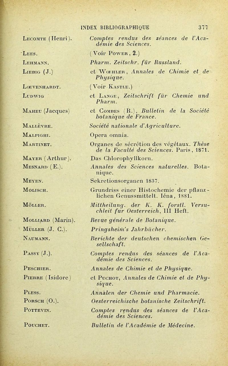Lecojite ( Henri ). Lees. Lehmann. Liebig (J.) Loevenhardt. Ludwig Maheu (Jacques) Mallèvre. Malpighi. Martinet. Mayer (Arthur). Mesnard (E.). Meyen. Molisch. Môller. Molliard (Marin). Muller (J. C.). Naumann. Passy (J.). Peschier. Pierre (Isidore) Pless. Porsch (O.). POTTEVIN. POUCHET. INDEX BIBLIOGRAPHIQUE 377 Comptes rendus des séances de l'Aca- démie des Sciences. ( Voir Power , 2.) Pharm. Zeitschr. für Russland. et Woehler , Annales de Chimie et de Physique. (Voir Kastle.) et Lange, Zeitschrift für Chemie und Pharm. et Combes (R.), Bulletin de la Société botanique de France. Société nationale d’Agriculture. Opéra omnia. Organes de sécrétion des végétaux. Thèse de la Faculté des Sciences. Paris, 1871. Das Chlorophyllkorn. Annales des Sciences naturelles. Bota- nique. Sekretionsorganen 1837. Grundriss einer Histochemie der pflanz- lichen Genussmittelt. Iéna, 1881. Mittheilung. der K. K. forstl. Versu- chleit fur Oesterreich, III Heft. Revue générale de Botanique. Pringsheim’s Jalirhücher. Rerichte der deutschen chemischen Ge- sellschafl. Comptes rendus des séances de l’Aca- démie des Sciences. Annales de Chimie et de Physique. et Puchot, Annales de Chimie et de Phy- sique. Annàlen der Chemie und Pharmacie. Oesterreichische botanische Zeitschrift. Comptes rendus des séances de l’Aca- démie des Sciences. Bulletin de l’Académie de Médecine.