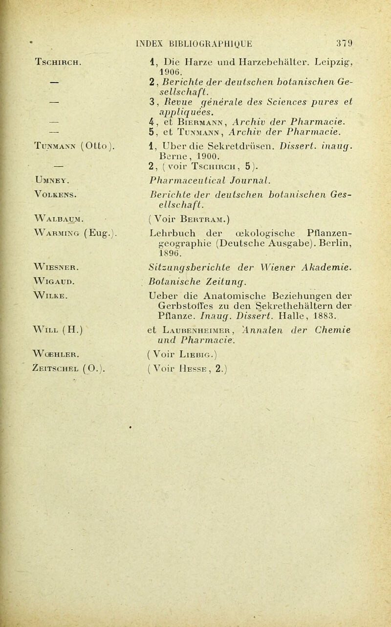 Tschirch. Tunmann (Otto). Umney. 1, Die Harze und Harzebehâlter. Leipzig, 1906. 2, Berichte der deutschen botanischen Ge- sellschàft. 3, Revue générale des Sciences pares et appliquées. 4, et Biermann, Archiv der Pharmacie. 5, et Tunmann, Archiv der Pharmacie. 1, Uberdie Sekretdrüsen. Dissert, inaug. Berne, 1900. 2, (voir Tschirch, 5). P ha rmaceutica l Jo urnal. Volkens. Walbaum. Warming (Eug.). WlESNER. WlGAUD. WlLKE. WlLL (H.) WOEHLER. Zeitschel (O.). Berichte der deutschen botanischen Ges- ellschaft. (Voir Bertram.) Lehrbuch der œkologiscbe Pflanzen- geographie (Deutsche Ausgabe). Berlin, 1896. Sitzungsberichle der Wiener Akademie. Botanisclie Zeitung. Ueber die Anatomische Beziehungen der Gerbstofl'es zu den Sekrethehaltern der Pflanze. Inaug. Dissert. Halle, 1883. et Laubenheimer , Annalen der Chemie und Pharmacie. ( Voir Liebig.) (Voir Hesse, 2.)