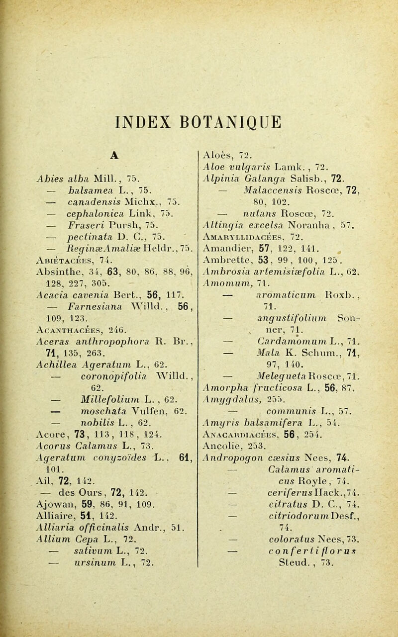 INDEX BOTANIQUE A Abies alba Mill., 75. — balsamea L., 75. — canadensis Michx., 75. — cephalonica Link, 75. — Fraseri Pursh, 75. — peclinata D. C., 75. — ReginæAmaliæ Heldr.,75. AbiÉTACÉES, 74. Absinthe, 34, 63, 80, 86, 88, 96, 128, 227, 305. Acacia cavenia Bert., 56, 117. — Farnesiana AA'illcl., 56, 109, 123. Acanthacées, 246. Aceras anthropophora R. Br., 71, 135, 263. Achille a Agératum L.. 62. — coronopifolia Willd., 62. — Millefolium L. , 62. — moschata Vulfen, 62. — nobilis L., 62. Acore, 73, 113, 118, 124. Acorus Calamus L., 73. Agératum conyzoïdes L., 61, 101. Ail, 72, 142. — des Ours, 72, 142. Ajowan, 59, 86, 91, 109. Alliaire, 51, 142. Alliaria officinalis Andr., 51. Allium Cepa L., 72. — sativum L., 72. — ursinum L., 72. Aloès, 72. Aloe vulgaris Lamk. , 72. Alpinia Galanga Salisb., 72. — Malaccensis Roscœ, 72, 80, 102. — nutans Roscœ, 72. Altingia excelsa Noranha, 57. Amaryllidacées, 72. Amandier, 57, 122, 141. Ambrette, 53, 99, 100, 125. Amhrosia artemisiæfolia L., 62. Amomiim, 71. — aromaticum Roxb., 71. — angustifolium Son- , ner, 71. — Cardamomum L., 71. — Mala K. Schum., 71, 97, 140. — Melegueta Roscœ, 71. Amorpha fructicosa L., 56, 87. Amygdalus, 255. — commuais L., 57. Amyris balsamifera L., 5i. Aïtacardiacées, 56, 254. Ancolie, 253. Andropogon cæsius Nees, 74. Calamus aromati- cus Royle, 74. — ceriferus IIack.,74. — citratus D. G., 74. — citriodorumTicsf., 74. — coloralus Nees, 73. — conferlifloru s Steud. , 73.