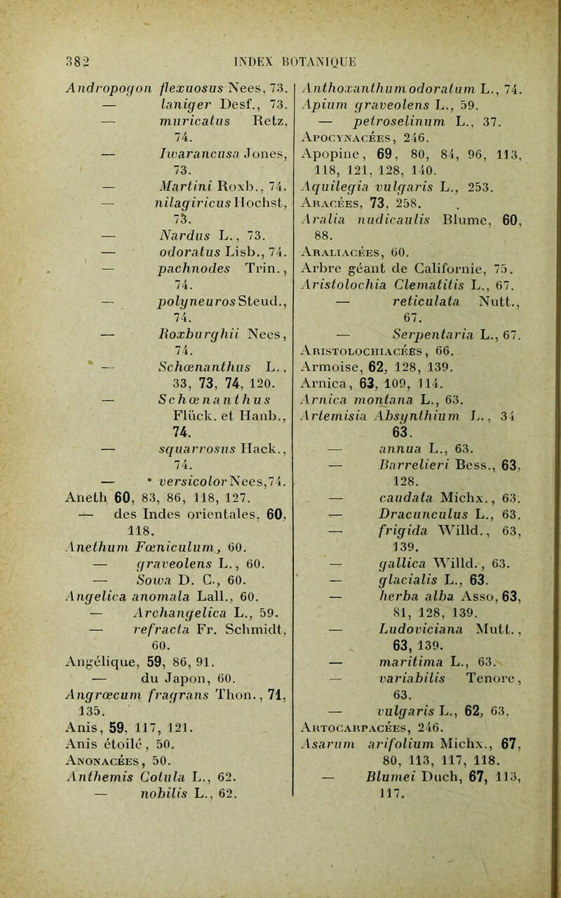 Andropogon flexuosus Nees, 73. — laniger Desf., 73. muricatus Retz, 74. — Iwarancusa Jones, 73. — Martini Roxb., 74. nilagiricus Ilochst, 73. — Nardus L., 73. — odoratus Lisb.,74. pachnodes Trin., 74. — polyneuros Steud., 74. — Roxhurghii Nees, 74. * — Schœnanthus L., 33, 73, 74, 120. — Schœnanthus Fliick. et Hanb., 74. — squarrosus Hack., 74. — • versicolor Nees,74. Aneth 60, 83, 86, 118, 127. — des Indes orientales, 60. 118. Anethum Fœniculum, 60. — graveolens L., 60. — Sou>a D. C., 60. Angelica anomala Lall., 60. — Archangelica L., 59. — réfracta Fr. Schmidt, 60. Angélique, 59, 86,91. — du Japon, 60. Angrœcum fragrans Thon., 71, 135. Anis, 59, 117, 121. Anis étoilé, 50. Anonacées, 50. Anthémis Colula L., 62. — nohilis L., 62. Anthoxantliumodoratum L., 74. Apium graveolens L., 59. — pelroselinum L., 37. Apocynacées, 246. Apopine, 69, 80, 84, 96, 113, 118, 121, 128, 140. Aquilegia vulgaris L., 253. Aracées, 73, 258. Aralia nudicaulis Blume, 60, 88. Araliacèes, 60. Arbre géant de Californie, 75. Aristolochia Clematitis L., 67. — reticulata Nutt., 67. — Serpentaria L., 67. Aristolochiacéës , 66. Armoise, 62, 128, 139. Arnica, 63, 109, 114. Arnica montana L., 63. Artemisia Absynthium L., 34 63. — annua L., 63. — Barrelieri Bess., 63, 128. — caudata Michx., 63. — Dracnnculus L., 63. —- frigida Willd., 63, 139. — gallica Willd., 63. — glacialis L., 63. — herba alba Asso, 63, 81, 128, 139. — Ludoviciana Mutt., 63, 139. — maritima L., 63. variabilis Tenorc, 63. — vulgaris L., 62, 63. Artocarpacées, 246. Asarum arifolium Michx., 67, 80, 113, 117, 118. — Blumei Duch, 67, 113, 117.