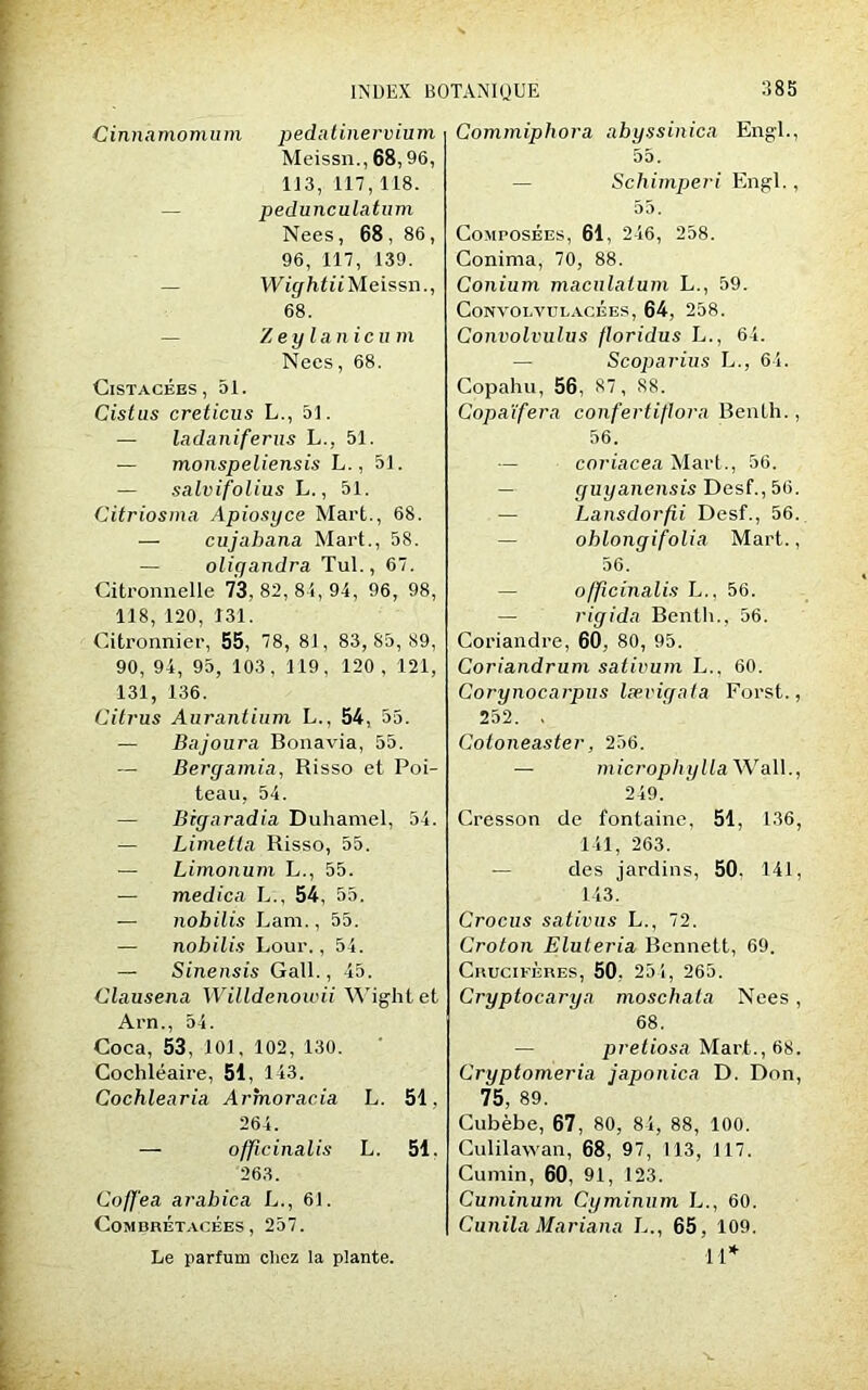 Cinnkmomum pedatinervium Meissn., 68,96, 1J3, 117,118. pedunculatum Nees, 68 , 86, 96, 117, 139. Wightii Meissn., 68. Zey lanicu m Nees, 68. ClSTACÉES , 51. Cistus creticus L., 51. — ladaniferns L., 51. — monspeliensis L., 51. — salvifolius L., 51. Citriosrna Apiosyce Mart., 68. — cujahana Mart., 58. — oliyandra Tul., 67. Citronnelle 73, 82, 84, 94, 96, 98, 118, 120, 131. Citronnier, 55, 78, 81, 83,85,89, 90, 94, 95, 103, 119, 120 , 121, 131, 136. Citrus Aurantium L., 54, 55. — Bajoura Bonavia, 55. Bergamia, Risso et Poi- teau, 54. — Bigaradia Duhamel, 54. — Limetla Risso, 55. — Limonum L., 55. — medica L., 54, 55. — nobilis Lam., 55. — nobilis Lour., 54. — Sinensis Gall., 45. Clausena Willdenowii Wight et Arn., 54. Coca, 53, 101, 102, 130. Cochléaire, 51, 143. Cochlearia Artnoracia L. 51, 264. — officinalis L. 51. 263. Gaffe a arabica L., 61. Coin CRÉTACÉES , 257. Le parfum chez la plante. Commipliora abyssinica Engl., 55. Schimperi Engl., 55. Composées, 61, 246, 258. Conima, 70, 88. Conium macnlalum L., 59. Convolvulacées, 64, 258. Convolvulus floridus L., 64. Scoparius L., 64. Copahu, 56, 87, 88. Copaïfera confertiflora Benih., 56. coriacea Mart., 56. guyanensis Desf., 56. ■— Lansdorfii Desf., 56. ohlongifolia Mart., 56. o/ficinalis L., 56. — rigida Bentli., 56. Coriandre, 60, 80, 95. Coriandrum sativum L.. 60. Corynocarpus lævigata Forst., 252. , Cotoneaster, 256. — microphyllaWaW., 249. Cresson de fontaine, 51, 136, 141, 263. — des jardins, 50. 141, 143. Crocus sativus L., 72. Croton Eluleria Bennett, 69. Crucifères, 50. 254, 265. Cryptocarya moschata Nees, 68. — pretiosa Mart., 68. Cryptomeria japonica D. Don, 75, 89. Cubèbe, 67, 80, 84, 88, 100. Culilawan, 68, 97, 113, 117. Cumin, 60, 91, 123. Cuminum Cyminum L., 60. Cunila Mariana L., 65, 109. 11*