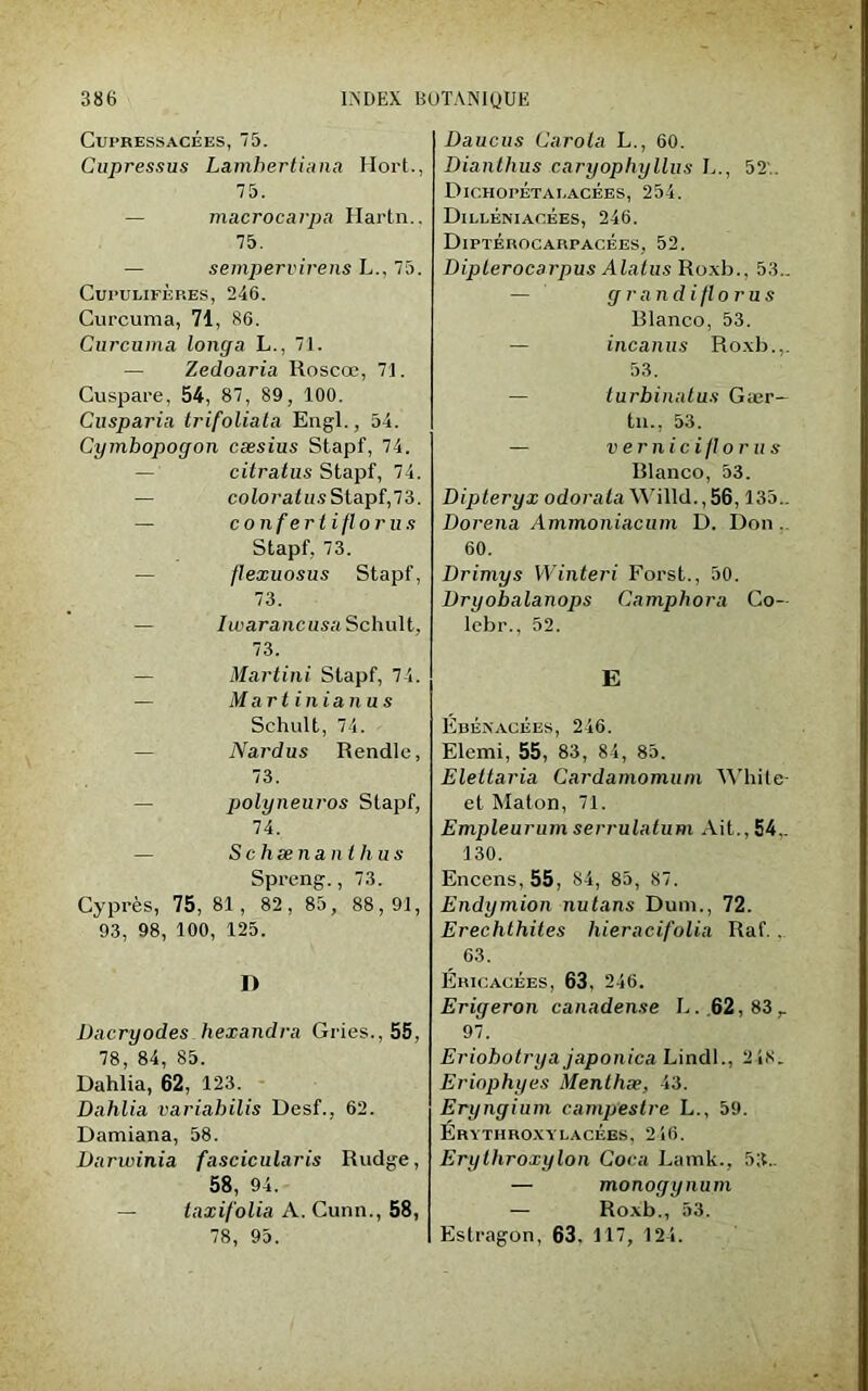 Cui'RESSACÉES, 75. Cupressus La.mhertia.na Hort., 75. — macrocarpa Hartn., 75. — sempervirens L., 75. CüPULIFÈRES, 246. Curcuma, 71, 86. Curcuma longa L., 71. — Zedoaria Roscœ, 71. Cuspare, 54, 87, 89, 100. Cusparia trifoliala Engl., 54. Cymbopogon cæsius Stapf, 74. citratus Stapf, 74. — coto?'a<H.sStapf,73. — confertiflorus Stapf, 73. — flexuosus Stapf, 73. Iwarancusa Schult. 73. — Martini Stapf, 74. — Martinianus Schult, 74. Nardus Rendle, 73. polyneuros Stapf, 74. S c hæ lia nthus Spreng., 73. Cyprès, 75, 81, 82, 85, 88,91, 93, 98, 100, 125. D Dacryodes liexandra Gries., 55, 78, 84, 85. Dahlia, 62, 123. Dahlia variabilis Desf., 62. Damiana, 58. Darwinia fascicularis Rudge, 58, 94. — taxifolia A. Cunn., 58, 78, 95. Daucus Carota L., 60. Dianthus caryophyllus L., 52'. Dichopétai.acées, 254. Dilléniaoees, 246. Diptérocarpacées, 52. Dipterocarpus Alaius Roxb., 53.. — g r and i fl o rus Rlanco, 53. — incanus Roxb... 53. — turbinatus Gær- tn., 53. — v e r il i c i /I o r u s Rlanco, 53. Dipteryx odoraiaWilld.,56,135.. Dorena Ammoniacum D. Don. 60. Drimys Winteri Forst., 50. Dmiobalanops Camphora Co- lcbr., 52. E Ebékacées, 246. Elemi, 55, 83, 84, 85. Elettaria Cardamomum White- et Maton, 71. Empleurum serrulatum Ait., 54,. 130. Encens, 55, 84, 85, 87. Endymion nutans Dum., 72. Erechthites liieracifolia Raf. . 63. Ericacées, 63, 246. Erigeron canadense L. 62,83 r 97. Eriohotrya japonica Lindl., 218. Eriophyes Menthæ, 43. Eryngium campestre L., 59. Erythroxylacèes, 246. Erythroxylon Coca Lamk., 53.. — monogynum — Roxb., 53. Estragon, 63. 117, 124.