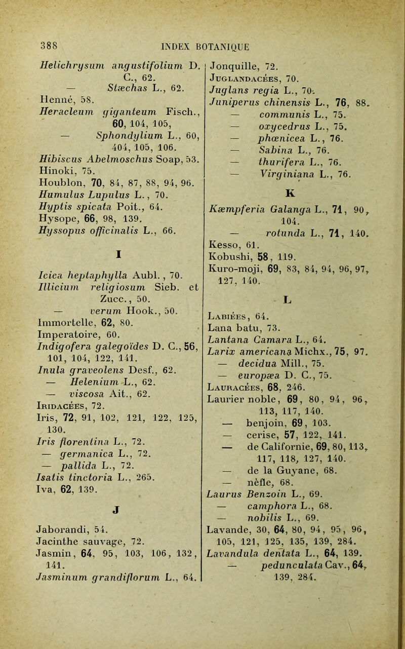 Helichrysum angustifolium D. G., 62. — Stæchas L., 62. Henné, 38. Heracleum giganteum Fisch., 60, 104, 105, — Sphondylium L., 60, 404, 105, 106. Hibiscus Ahelmoschus Soap, 53. Hinoki, 75. Houblon, 70, 84, 87, 88, 94, 96. Humulus Lupulus L., 70. Hyptis s pic ata Poit., 64. Hysope, 66, 98, 139. Hyssopus officinalis L., 66. I Iciea heptaphylla Aubl., 70. Illicium religiosum Sieb. et Zucc., 50. — verum Hook., 50. Immortelle, 62, 80. Imperatoire, 60. Indigofera galegoïdes D. C., 56, 101, 104, 122, 141. Inula graveolens Desf., 62. — Helenium L., 62. — viscosa Ait., 62. Iridacèes, 72. Iris, 72, 91, 102, 121, 122, 125, 130. Iris florentina L., 72. — germanica L., 72. — pallida L., 72. Isatis tinctoria L., 265. Iva, 62, 139. J Jaborandi, 54. Jacinthe sauvage, 72. Jasmin, 64, 95, 103, 106, 132, 141. Jasminum grandiflorum L., 64. Jonquille, 72. JuGLANDACÉES, 70. Juglans regia L., 70-. Juniperus chinensis L., 76, 88. — commuais L., 75. — oxycedrus L., 75. — phœnicea L., 76. — Sabina L., 76. — thurifera L., 76. — Virginiana L., 76. K Kæmpferia Galanga L., 71, 90, 104. — rolunda L., 71, 140. Kesso, 61. Kobushi, 58, 119. Kuro-moji, 69, 83, 84, 94, 96, 97, 127, 140. L Labiées, 64. Lana batu, 73. Lantana Camara L., 64. Larix americana Michx., 75, 97. — decidua Mill., 75. — europæa D. C.,75. Lauracées, 68, 246. Laurier noble, 69 , 80 , 94 , 96, 113, 117, 140. — benjoin, 69, 103. — cerise, 57, 122, 141. — de Californie, 69, 80,113, 117, 118, 127, 140. — de la Guyane, 68. — nèfle, 68. Laurus Benzoin L., 69. — camphora L., 68. — nobilis L., 69. Lavande, 30, 64, 80, 94, 95, 96, 105, 121, 125, 135, 139, 284. Lavandula denlata L., 64, 139. — pedunculata Cav., 64, 139, 284.