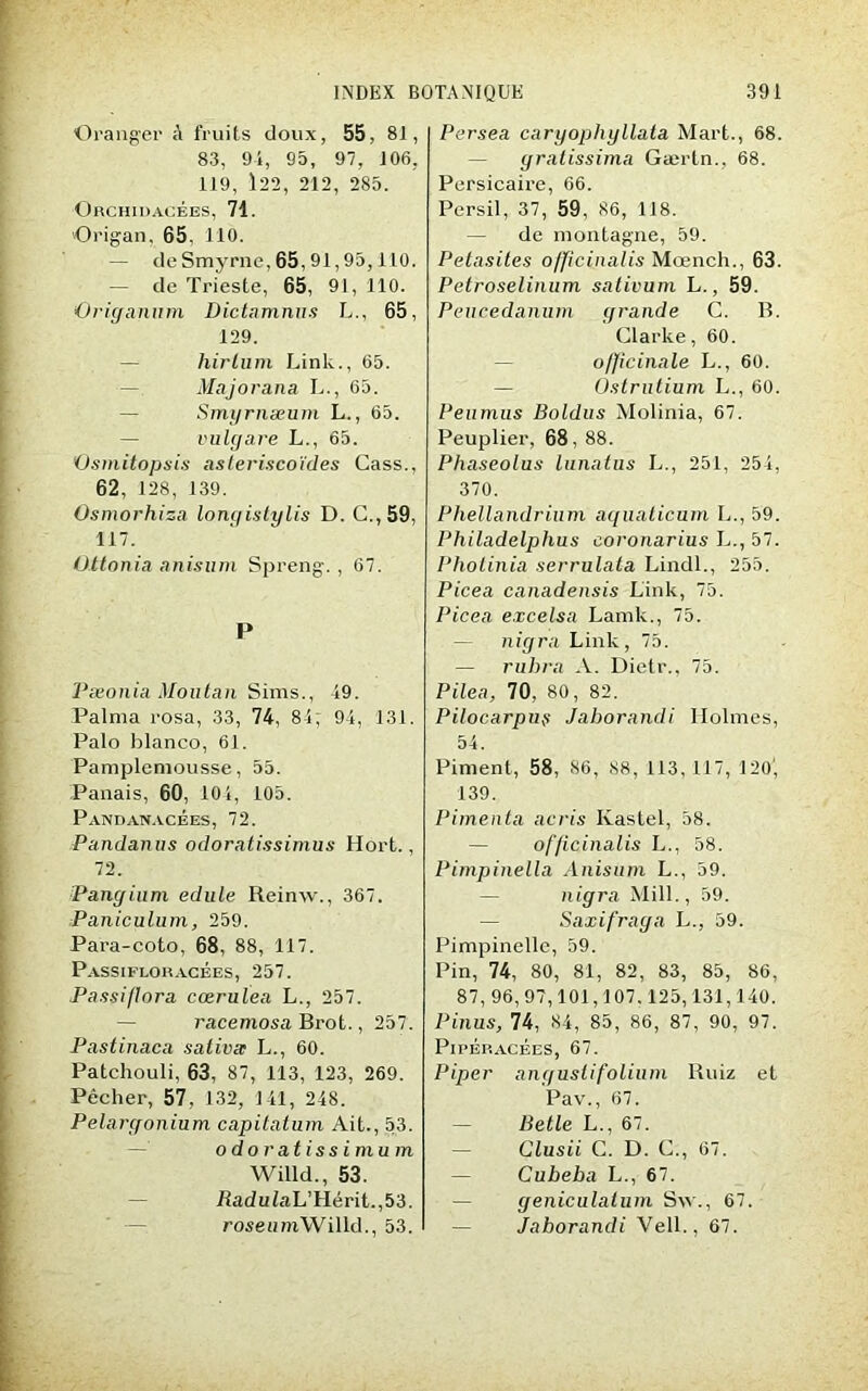 Oranger fruits doux, 55, 81, 83, 91, 95, 97, 106, 119, 122, 212, 285. Orchidacées, 71. Origan, 65, 110. — de Smjrrne, 65, 91,95,110. — de Trieste, 65, 91, 110. Oricranum Dictamnus L., 65, 129. hirlum Linlc., 65. Majorana L., 65. Smyrnæum L., 65. vulgare L., 65. 'Osmitopsis asteriscoïdes Cass., 62, 128, 139. Osmorhiza longistylis D. C.,59, 117. Üttonia anisum Spreng. , 67. P Pæonia Mou tan Sims., 49. Palma rosa, 33, 74, 81; 91, 131. Palo hlanco, 61. Pamplemousse, 55. Panais, 60, 101, L05. Pandanacées, 72. Pandanus odoratissimus Hort., 72. Pangium edule Reinw., 367. Paniculum, 259. Para-coto, 68, 88, 117. Passifloracèes, 257. Passiffora cœrulea L., 257. racemosa Brot., 257. Pastinaca saliva; L., 60. Patchouli, 63, 87, 113, 123, 269. Pêcher, 57, 132, 141, 248. Pélargonium, capitatum Ait., 53. o do r at i s s i mu m Willd., 53. RaduiaL’Hérit.,53. roseumWilld., 53. Persea cargophyllata Mart., 68. gralissima Gærtn., 68. Persicaire, 66. Persil, 37, 59, 86, 118. — de montagne, 59. Petasites officinalis Mœnch., 63. Petroselinum sativum L., 59. Peucedanum grande C. B. Clarke, 60. officinale L., 60. — Ostrutium L., 60. Peumus Boldus Molinia, 67. Peuplier, 68, 88. Phaseolus lunatus L., 251, 254, 370. Phellandrinm aquaticum L., 59. Philadelphus eoronarius L., 57. Pholinia serrulata Lindl., 255. Picea canadensis Link, 75. Picea excelsa Lamk., 75. — nigra Link, 75. — ruhra A. Dietr., 75. Pilea, 70, 80, 82. Pilocarpuÿ Jaborandi Holmes, 54. Piment, 58, 86, 88, 113, 117, 120, 139. Pimenta acris Kastel, 58. — ofjicinalis L., 58. Pimpinella Anisum L., 59. n igra Mill., 59. Saxifraga L., 59. Pimpinclle, 59. Pin, 74, 80, 81, 82, 83, 85, 86, 87, 96,97,101,107.125,131,140. Pinus, 74, 84, 85, 86, 87, 90, 97. PirÉP.ACÉES, 67. Piper angusti folium Ruiz et Pav., 67. — Betle L., 67. — Clusii C. D. C., 67. — Cubeba L., 67. — geniculalum S\v., 67. — Jaborandi Vell., 67.