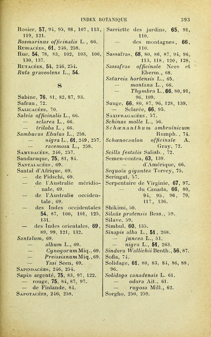 Rosier, 57, 94, 95, 98, 107, 113, 119, 121. Rosmarinus officinalis L., 66. Rubiacbes, 61, 246, 258. Rue, 54, 78, 83, 102, 103, 106, 130, 137. Rutacées, 54, 246, 254. Ruta graveolens L., 54. S Sabine, 76, 81, 82, 87, 93. Safran, 72. Salicacées, 70. Salvia officinalis L., 66. — sclarea L., 66. — triloba L., 66. Sambucus Ehulus L., 258. nigra L., 61, 249, 257. racemosa L., 258. Samydacées, 246, 257. Sandaraque, 75, 81, 84. Santalacées, 69. Santal d’Afrique, 69. — de Fidschi, 69. — de l’Australie méridio- nale, 69. — de l’Australie occiden- tale, 69. — des Indes occidentales 54, 87, 100, 101, 125, 131. — des Indes orientales, 69, 89, 99, 121, 132. Santalum, 69. — album L., 69. — CynogorumMiq., 69. — PreissianumMiq.,69. — Yasi Seen, 69. Sapindacées, 246, 254. Sapin argenté, 75, 83, 97, 122. — rouge, 75, 84, 87, 97. — de Finlande, 84. Sapotacées, 246, 258. Sarriette des jardins, 65, 91, 110. — des montagnes, 66, 110. Sassafras, 68, 80, 86, 87, 94, 96, 113, 118, 120, 128, Sassafras officinale Nees et Eberm., 68. Satureiu horlensis L., 65. — montana L., 66. — Thymbra L., 66, 80, 91, 96, 109. Sauge, 66, 80, 87, 96, 128, 139. — Sclarée, 66, 95. Saxifhagacées, 57. Schinus molle L., 56. Schœnant h u m amhroïnicum Rumpli., 74. Schœnocaulon officinale A. Gray, 72. Scilla festalis Salisb., 72. Semen-contra, 63, 139. d’Amérique, 66. Séquoia gigantea Torrey, 75. Seringat, 57. Serpentaire de Virginie, 67, 97. — du Canada, 66, 80, 94, 95, 96, 79, 117, 136. Shikimi, 50. Silaiis pratensis Bess., 59. Silave, 59. Simbul, 60, 135. Sinapis alba L., 51, 268. — juncea L., 51. — nigra L., 51, 263. Sindora Wallichii Benth., 56, 87. Sofia, 74. Solidage, 61, 80, 83, 84, 86, 88, 96. Solidago canadensis L. 61. — odora Ait., 61. — rugosa Mill., 62. Sorgho, 250, 259.