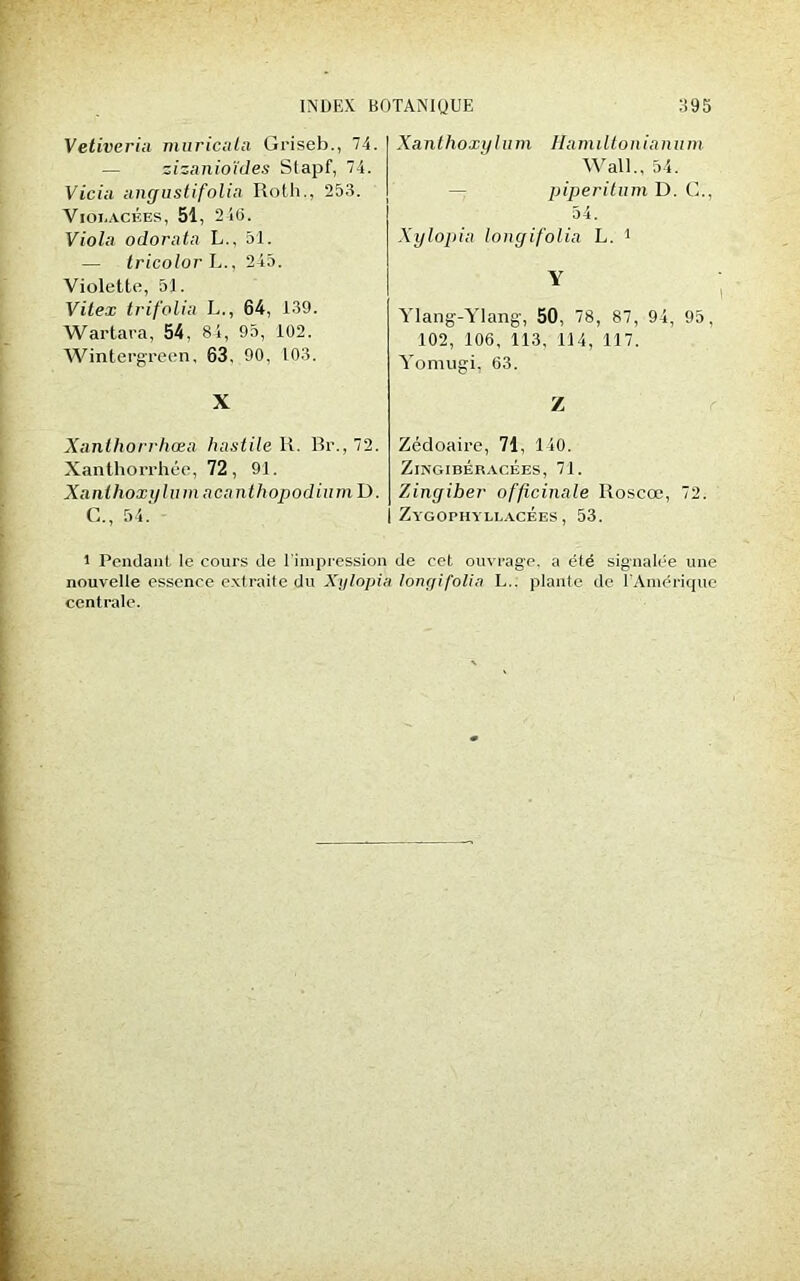 Vetiveri;i muricala Griseb., 74. — zizanioïdes Stapf, 74. Vicia iiiiffustifolia Roth., 253. Violacées, 51, 246. Viola odorata L., 51. — tricotor L., 245. Violette, 51. Vite.t trifolia L., 64, 139. Wartara, 54, 84, 95, 102. Wintergreen, 63, 90, 103. X Xanlhorrhœa hastile U. Br., 72. Xanthorrhée, 72, 91. Xanthoxi/lum acanthopodium D. C., 54.' l Pendant le cours de l’impression nouvelle essence extraite du Xi/lopi; centrale. Xanthoxylum Ha miltoniamim. Wall., 54. piperitum D. G., 54. Xylopia longifolia L. 1 Y Ylang-Ylang, 50, 78, 87, 94, 95, 102, 106, 113, 114, 117. Yomugi, 63. Z Zédoaire, 71, 140. ZlNGIBÉRACÉES, 7J. Zinyiber officinale lîoscœ, 72. Zygophyllacées, 53. de cet ouvrage, a été signalée une longifolia I... plante de l'Amérique