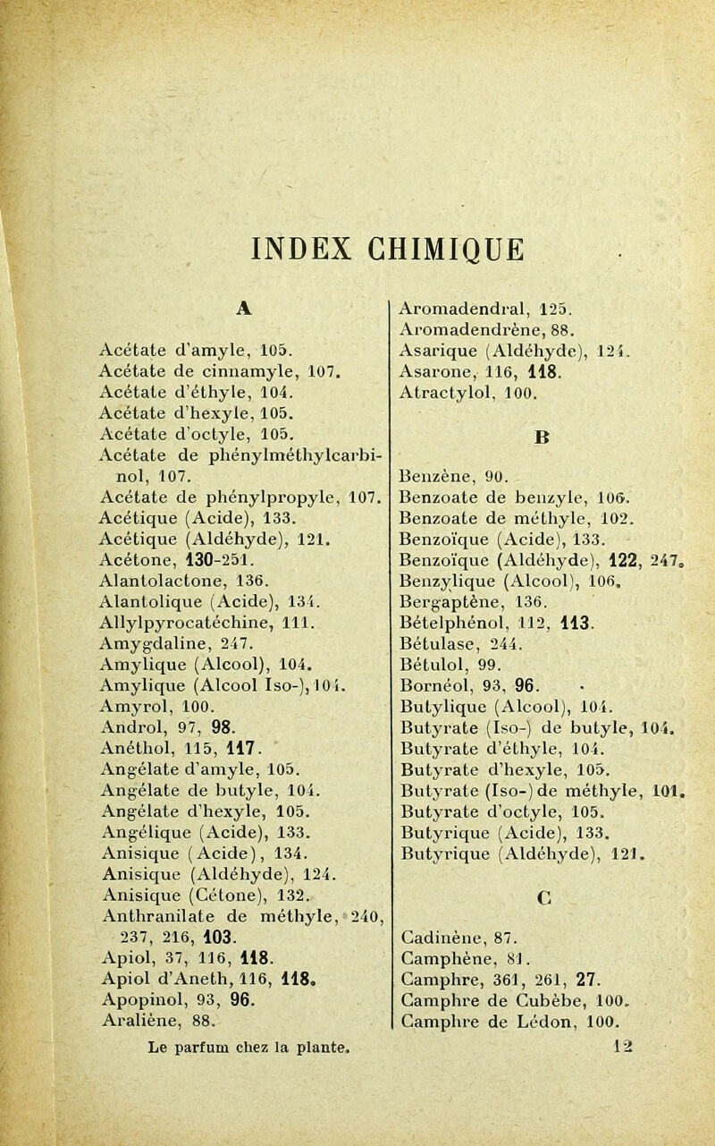 INDEX CHIMIQUE A Acétate d’amyle, 105. Acétate de cinnamyle, 107. Acétate d’éthyle, 104. Acétate d’hexyle, 105. Acétate d'octyle, 105. Acétate de phénylméthylcarbi- nol, 107. Acétate de phénylpropyle, 107. Acétique (Acide), 133. Acétique (Aldéhyde), 121. Acétone, 130-251. Alantolactone, 136. Alantolique (Acide), 134. Allylpyrocatéchine, 111. Amygdaline, 247. Amylique (Alcool), 104. Amylique (Alcool Iso-),10i. Amyrol, 100. Androl, 97, 98. Anéthol, 115, 117. Angélate d’amyle, 105. Angélate de butyle, 104. Angélate d’hexyle, 105. Angélique (Acide), 133. Anisique (Acide), 134. Anisique (Aldéhyde), 124. Anisique (Cétone), 132. Anthranilate de méthyle, 240, 237, 216, 103. Apiol, 37, 116, 118. Apiol d’Aneth, 116, 118. Apopinol, 93, 96. Araliène, 88. Le parfum chez la plante. Aromadendral, 125. Aromadendrène, 88. Asarique (Aldéhyde), 124. Asarone, 116, 118. Atractylol, 100. B Benzène, 90. Benzoate de benzyle, 106. Benzoate de méthyle, 102. Benzoïque (Acide), 133. Benzoïque (Aldéhyde), 122, 247„ Benzylique (Alcool), 106. Bergaptène, 136. Bételphénol, 112, 113. Bétulase, 244. Bétulol, 99. Bornéol, 93, 96. Butylique (Alcool), 104. Butyrate (Iso-) de butyle, 104. Butyrate d’éthyle, 104. Butyrate d’hexyle, 105. Butyrate (Iso-) de méthyle, 101. Butyrate d’octyle, 105. Butyrique (Acide), 133. Butyrique (Aldéhyde), 121. C Cadinène, 87. Camphène, 81. Camphre, 361, 261, 27. Camphre de Cubèbe, 100. Camphre de Lédon, 100. 12